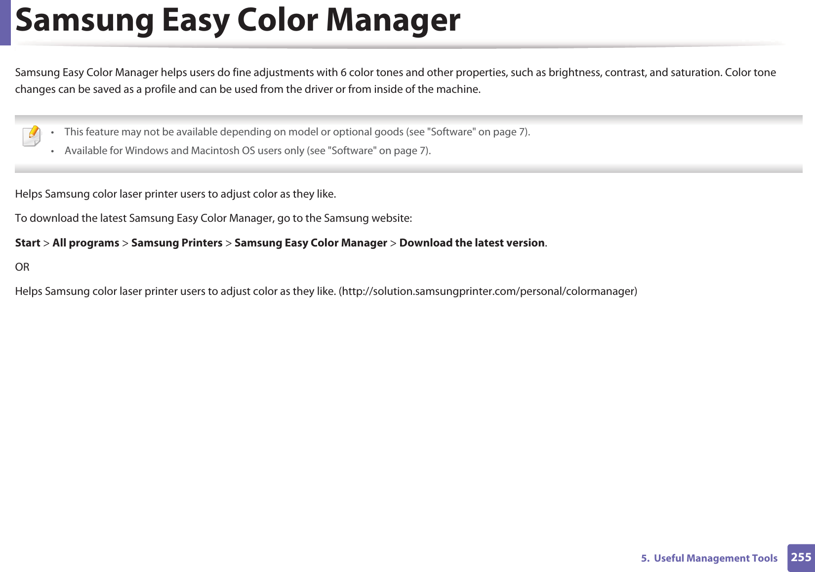 2555.  Useful Management ToolsSamsung Easy Color ManagerSamsung Easy Color Manager helps users do fine adjustments with 6 color tones and other properties, such as brightness, contrast, and saturation. Color tone changes can be saved as a profile and can be used from the driver or from inside of the machine. • This feature may not be available depending on model or optional goods (see &quot;Software&quot; on page 7).• Available for Windows and Macintosh OS users only (see &quot;Software&quot; on page 7). Helps Samsung color laser printer users to adjust color as they like.To download the latest Samsung Easy Color Manager, go to the Samsung website: Start &gt; All programs &gt; Samsung Printers &gt; Samsung Easy Color Manager &gt; Download the latest version.ORHelps Samsung color laser printer users to adjust color as they like. (http://solution.samsungprinter.com/personal/colormanager)