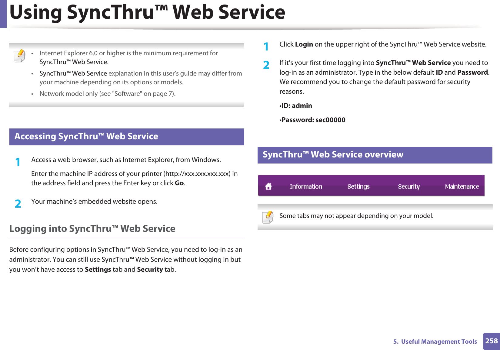 2585.  Useful Management ToolsUsing SyncThru&trade; Web Service &bull; Internet Explorer 6.0 or higher is the minimum requirement for SyncThru&trade; Web Service.&bull;SyncThru&trade; Web Service explanation in this user&rsquo;s guide may differ from your machine depending on its options or models.&bull; Network model only (see "Software" on page 7). 1 Accessing SyncThru&trade; Web Service1Access a web browser, such as Internet Explorer, from Windows.Enter the machine IP address of your printer (http://xxx.xxx.xxx.xxx) in the address field and press the Enter key or click Go.2  Your machine&rsquo;s embedded website opens.Logging into SyncThru&trade; Web ServiceBefore configuring options in SyncThru&trade; Web Service, you need to log-in as an administrator. You can still use SyncThru&trade; Web Service without logging in but you won&rsquo;t have access to Settings tab and Security tab. 1Click Login on the upper right of the SyncThru&trade; Web Service website.2  If it&rsquo;s your first time logging into SyncThru&trade; Web Service you need to log-in as an administrator. Type in the below default ID and Password. We recommend you to change the default password for security reasons.&bull;ID: admin &bull;Password: sec000002 SyncThru&trade; Web Service overview Some tabs may not appear depending on your model. 