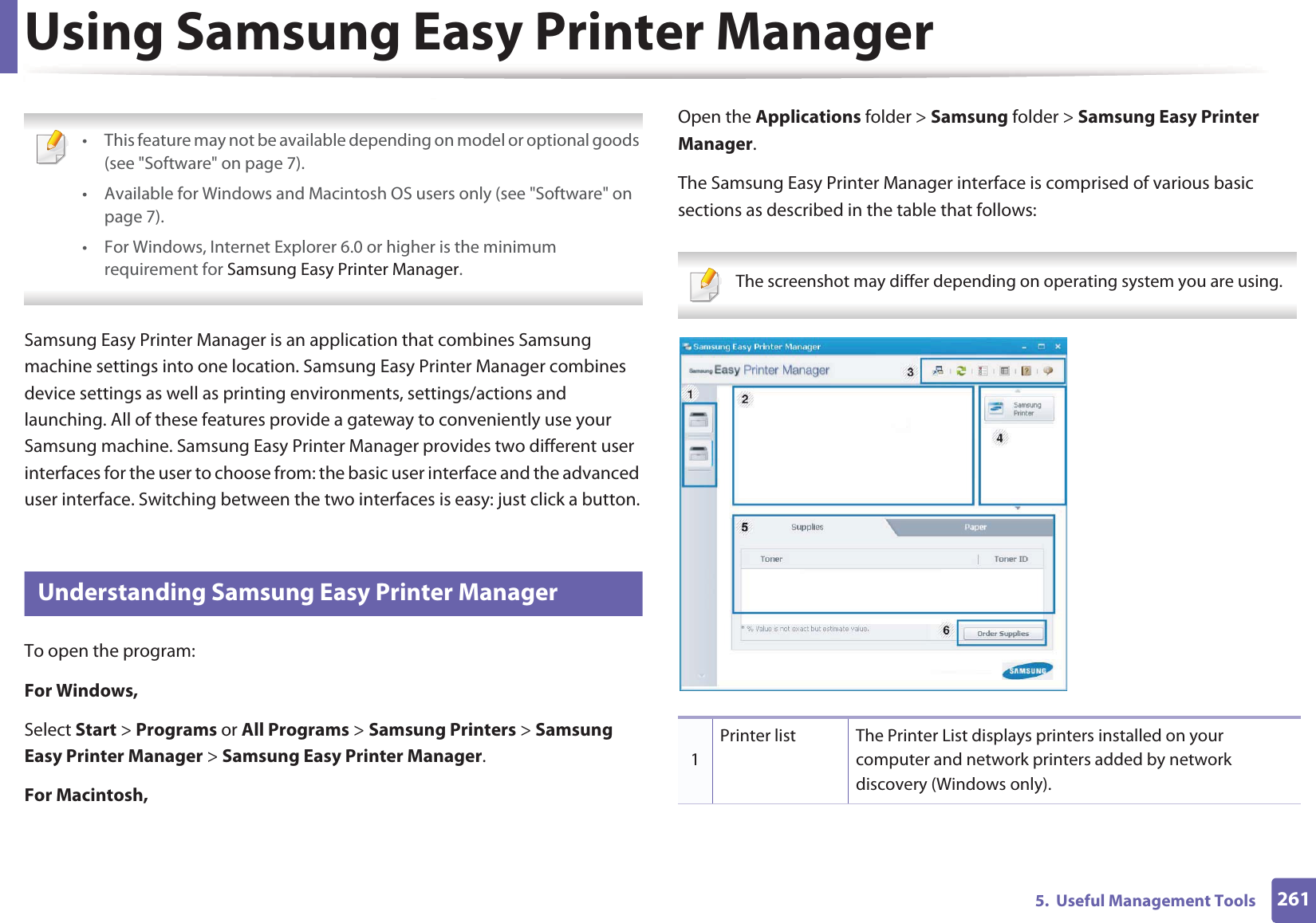 2615.  Useful Management ToolsUsing Samsung Easy Printer Manager  • This feature may not be available depending on model or optional goods (see &quot;Software&quot; on page 7).• Available for Windows and Macintosh OS users only (see &quot;Software&quot; on page 7).• For Windows, Internet Explorer 6.0 or higher is the minimum requirement for Samsung Easy Printer Manager. Samsung Easy Printer Manager is an application that combines Samsung machine settings into one location. Samsung Easy Printer Manager combines device settings as well as printing environments, settings/actions and launching. All of these features provide a gateway to conveniently use your Samsung machine. Samsung Easy Printer Manager provides two different user interfaces for the user to choose from: the basic user interface and the advanced user interface. Switching between the two interfaces is easy: just click a button.4 Understanding Samsung Easy Printer ManagerTo open the program: For Windows,Select Start &gt; Programs or All Programs &gt; Samsung Printers &gt; Samsung Easy Printer Manager &gt; Samsung Easy Printer Manager.For Macintosh,Open the Applications folder &gt; Samsung folder &gt; Samsung Easy Printer Manager.The Samsung Easy Printer Manager interface is comprised of various basic sections as described in the table that follows: The screenshot may differ depending on operating system you are using. 1Printer list The Printer List displays printers installed on your computer and network printers added by network discovery (Windows only).