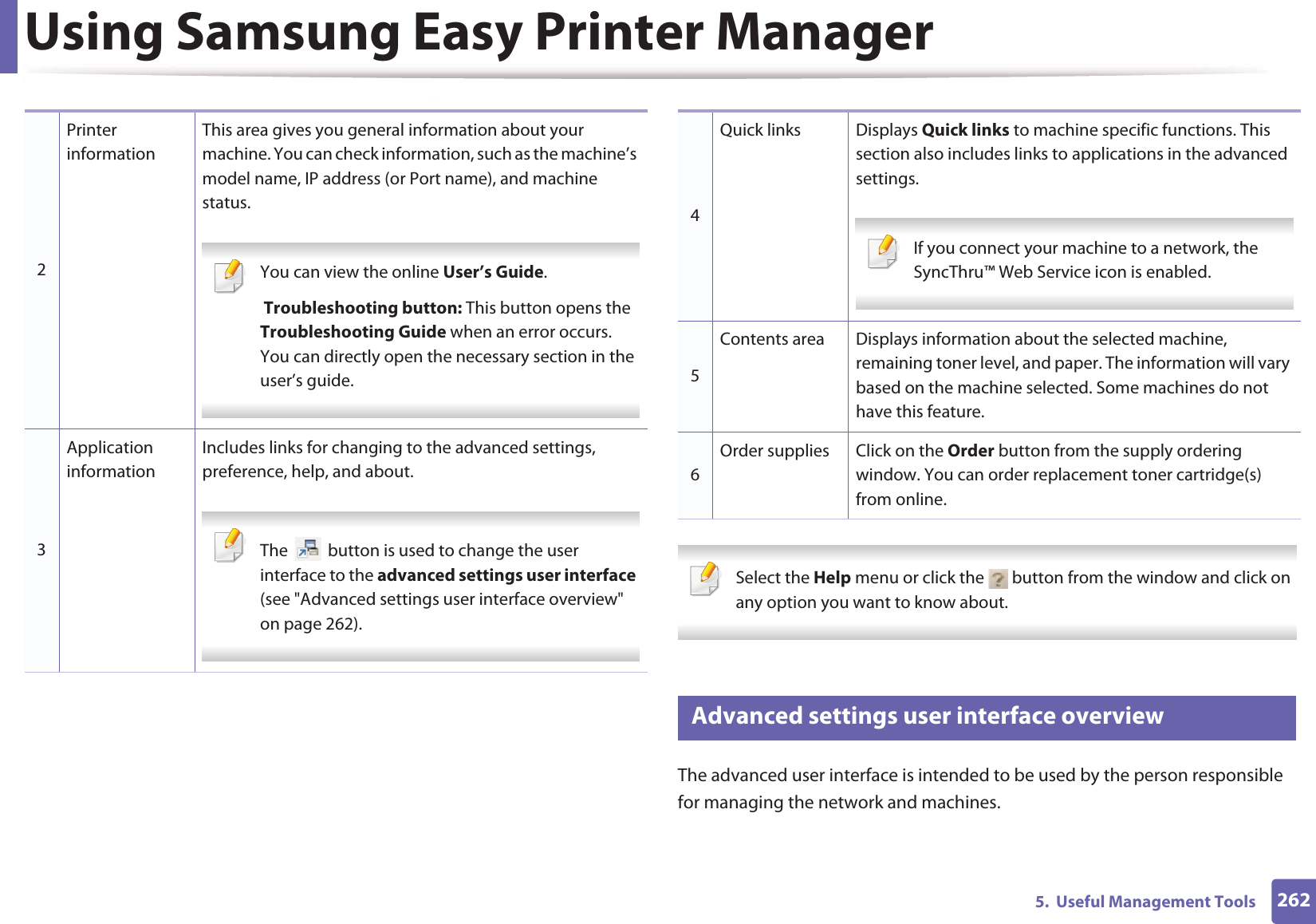 Using Samsung Easy Printer Manager2625.  Useful Management Tools Select the Help menu or click the   button from the window and click on any option you want to know about.  5 Advanced settings user interface overviewThe advanced user interface is intended to be used by the person responsible for managing the network and machines.2Printer informationThis area gives you general information about your machine. You can check information, such as the machine’s model name, IP address (or Port name), and machine status. You can view the online User’s Guide. Troubleshooting button: This button opens the Troubleshooting Guide when an error occurs. You can directly open the necessary section in the user’s guide.  3Application informationIncludes links for changing to the advanced settings, preference, help, and about. The   button is used to change the user interface to the advanced settings user interface (see &quot;Advanced settings user interface overview&quot; on page 262). 4Quick links Displays Quick links to machine specific functions. This section also includes links to applications in the advanced settings. If you connect your machine to a network, the SyncThru™ Web Service icon is enabled. 5Contents area Displays information about the selected machine, remaining toner level, and paper. The information will vary based on the machine selected. Some machines do not have this feature.6Order supplies Click on the Order button from the supply ordering window. You can order replacement toner cartridge(s) from online.