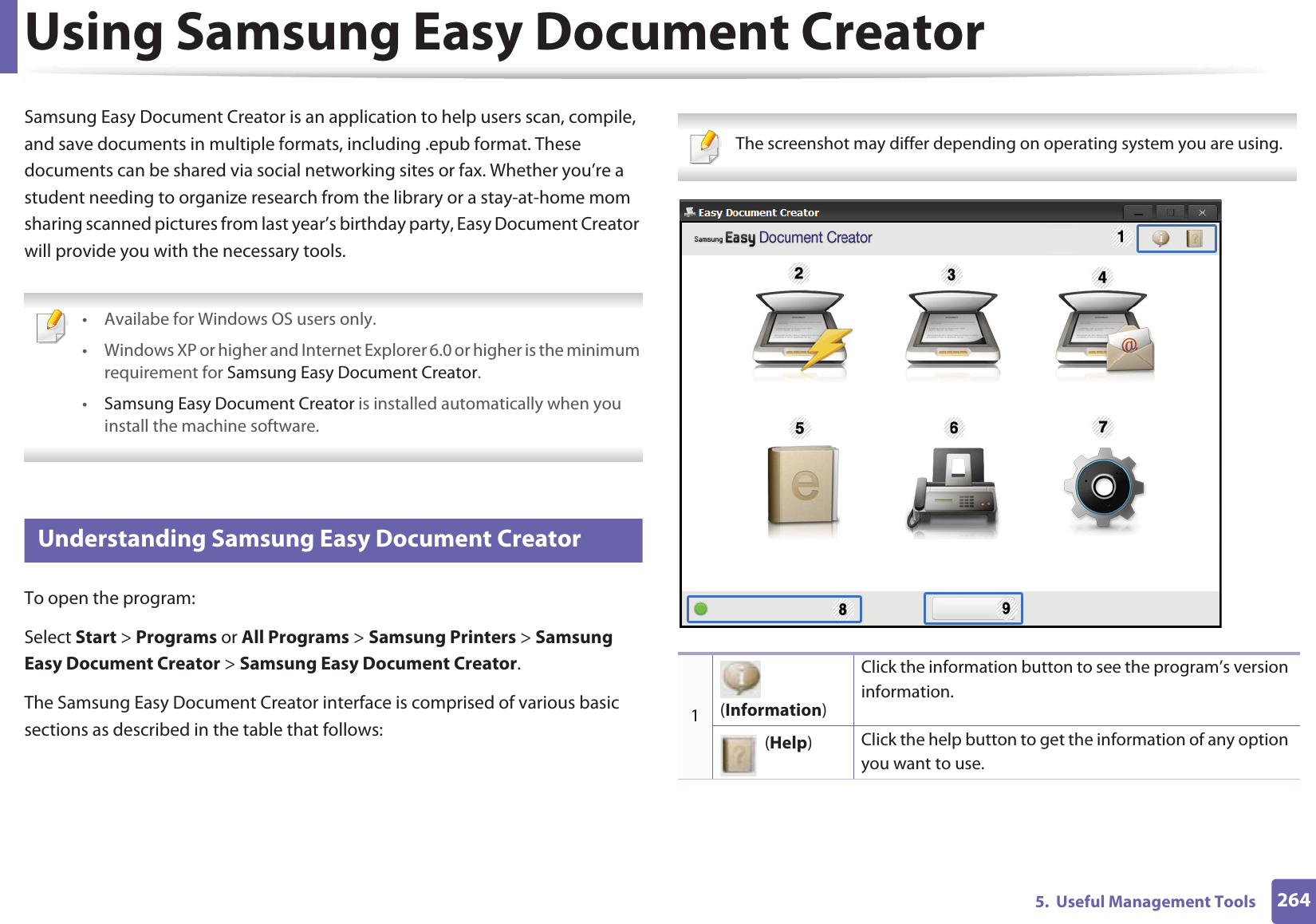 2645.  Useful Management ToolsUsing Samsung Easy Document CreatorSamsung Easy Document Creator is an application to help users scan, compile, and save documents in multiple formats, including .epub format. These documents can be shared via social networking sites or fax. Whether you’re a student needing to organize research from the library or a stay-at-home mom sharing scanned pictures from last year’s birthday party, Easy Document Creator will provide you with the necessary tools. • Availabe for Windows OS users only.• Windows XP or higher and Internet Explorer 6.0 or higher is the minimum requirement for Samsung Easy Document Creator.•Samsung Easy Document Creator is installed automatically when you install the machine software.  6 Understanding Samsung Easy Document CreatorTo open the program: Select Start &gt; Programs or All Programs &gt; Samsung Printers &gt; Samsung Easy Document Creator &gt; Samsung Easy Document Creator.The Samsung Easy Document Creator interface is comprised of various basic sections as described in the table that follows: The screenshot may differ depending on operating system you are using. 1 (Information)Click the information button to see the program’s version information.  (Help)Click the help button to get the information of any option you want to use.