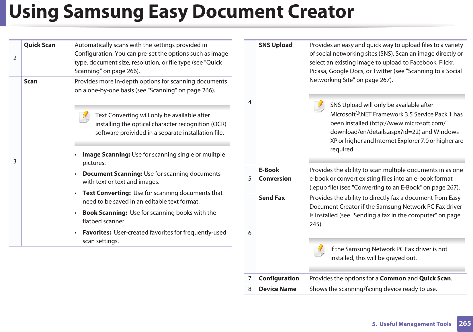 Using Samsung Easy Document Creator2655.  Useful Management Tools2Quick Scan Automatically scans with the settings provided in Configuration. You can pre-set the options such as image type, document size, resolution, or file type (see "Quick Scanning" on page 266).3Scan Provides more in-depth options for scanning documents on a one-by-one basis (see "Scanning" on page 266). Text Converting will only be available after installing the optical character recognition (OCR) software proivided in a separate installation file. &bull;Image Scanning: Use for scanning single or mulitple pictures.&bull;Document Scanning: Use for scanning documents with text or text and images.&bull;Text Converting:  Use for scanning documents that need to be saved in an editable text format.&bull;Book Scanning:  Use for scanning books with the flatbed scanner.&bull;Favorites:  User-created favorites for frequently-used scan settings.4SNS Upload Provides an easy and quick way to upload files to a variety of social networking sites (SNS). Scan an image directly or select an existing image to upload to Facebook, Flickr, Picasa, Google Docs, or Twitter (see "Scanning to a Social Networking Site" on page 267). SNS Upload will only be available after Microsoft&reg;.NET Framework 3.5 Service Pack 1 has been installed (http://www.microsoft.com/download/en/details.aspx?id=22) and Windows XP or higher and Internet Explorer 7.0 or higher are required 5E-Book ConversionProvides the ability to scan multiple documents in as one e-book or convert existing files into an e-book format (.epub file) (see "Converting to an E-Book" on page 267).6Send Fax Provides the ability to directly fax a document from Easy Document Creator if the Samsung Network PC Fax driver is installed (see "Sending a fax in the computer" on page 245). If the Samsung Network PC Fax driver is not installed, this will be grayed out. 7Configuration Provides the options for a Common and Quick Scan.8Device Name Shows the scanning/faxing device ready to use.