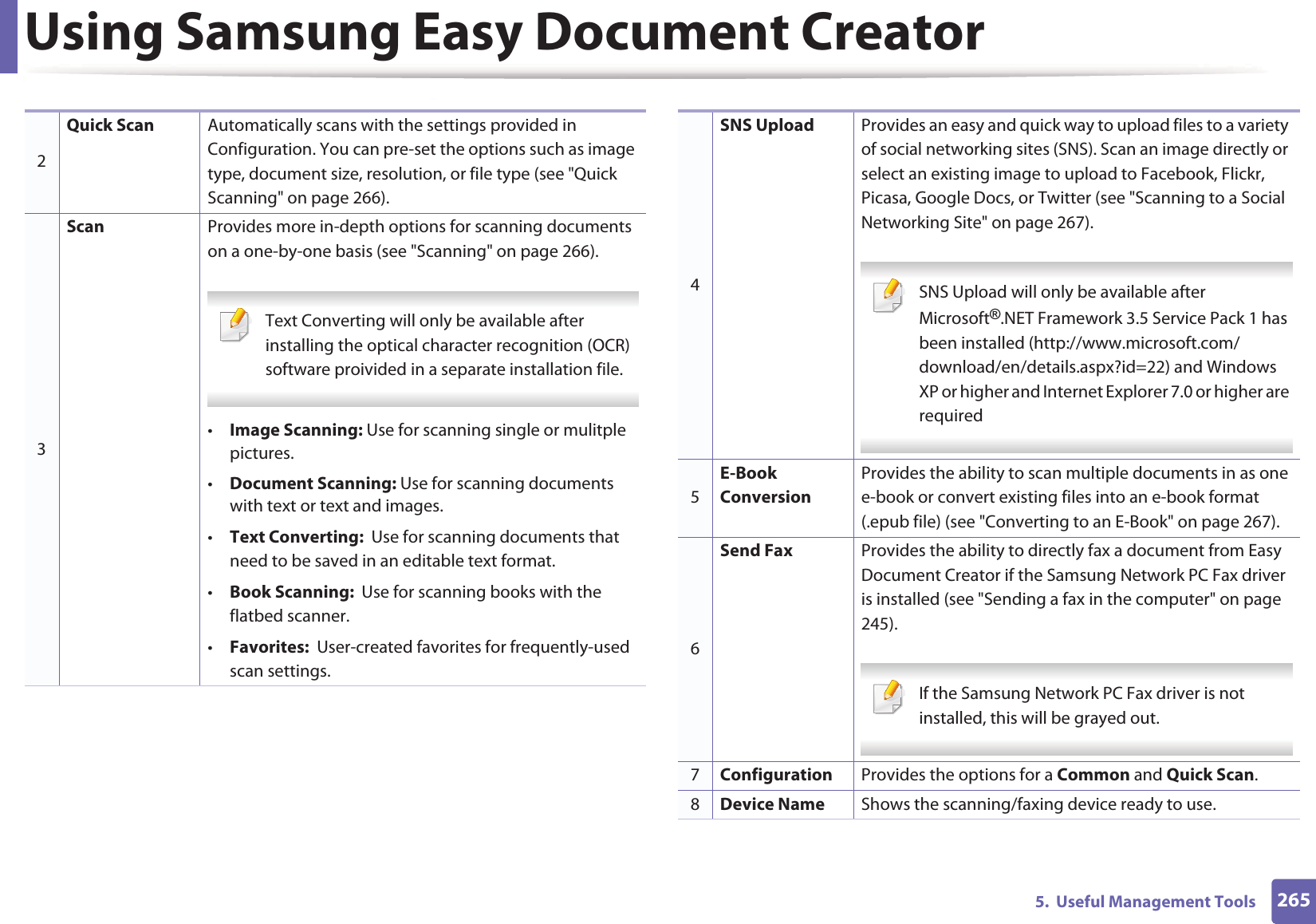Using Samsung Easy Document Creator2655.  Useful Management Tools2Quick Scan Automatically scans with the settings provided in Configuration. You can pre-set the options such as image type, document size, resolution, or file type (see &quot;Quick Scanning&quot; on page 266).3Scan Provides more in-depth options for scanning documents on a one-by-one basis (see &quot;Scanning&quot; on page 266). Text Converting will only be available after installing the optical character recognition (OCR) software proivided in a separate installation file. •Image Scanning: Use for scanning single or mulitple pictures.•Document Scanning: Use for scanning documents with text or text and images.•Text Converting:  Use for scanning documents that need to be saved in an editable text format.•Book Scanning:  Use for scanning books with the flatbed scanner.•Favorites:  User-created favorites for frequently-used scan settings.4SNS Upload Provides an easy and quick way to upload files to a variety of social networking sites (SNS). Scan an image directly or select an existing image to upload to Facebook, Flickr, Picasa, Google Docs, or Twitter (see &quot;Scanning to a Social Networking Site&quot; on page 267). SNS Upload will only be available after Microsoft®.NET Framework 3.5 Service Pack 1 has been installed (http://www.microsoft.com/download/en/details.aspx?id=22) and Windows XP or higher and Internet Explorer 7.0 or higher are required 5E-Book ConversionProvides the ability to scan multiple documents in as one e-book or convert existing files into an e-book format (.epub file) (see &quot;Converting to an E-Book&quot; on page 267).6Send Fax Provides the ability to directly fax a document from Easy Document Creator if the Samsung Network PC Fax driver is installed (see &quot;Sending a fax in the computer&quot; on page 245). If the Samsung Network PC Fax driver is not installed, this will be grayed out. 7Configuration Provides the options for a Common and Quick Scan.8Device Name Shows the scanning/faxing device ready to use.