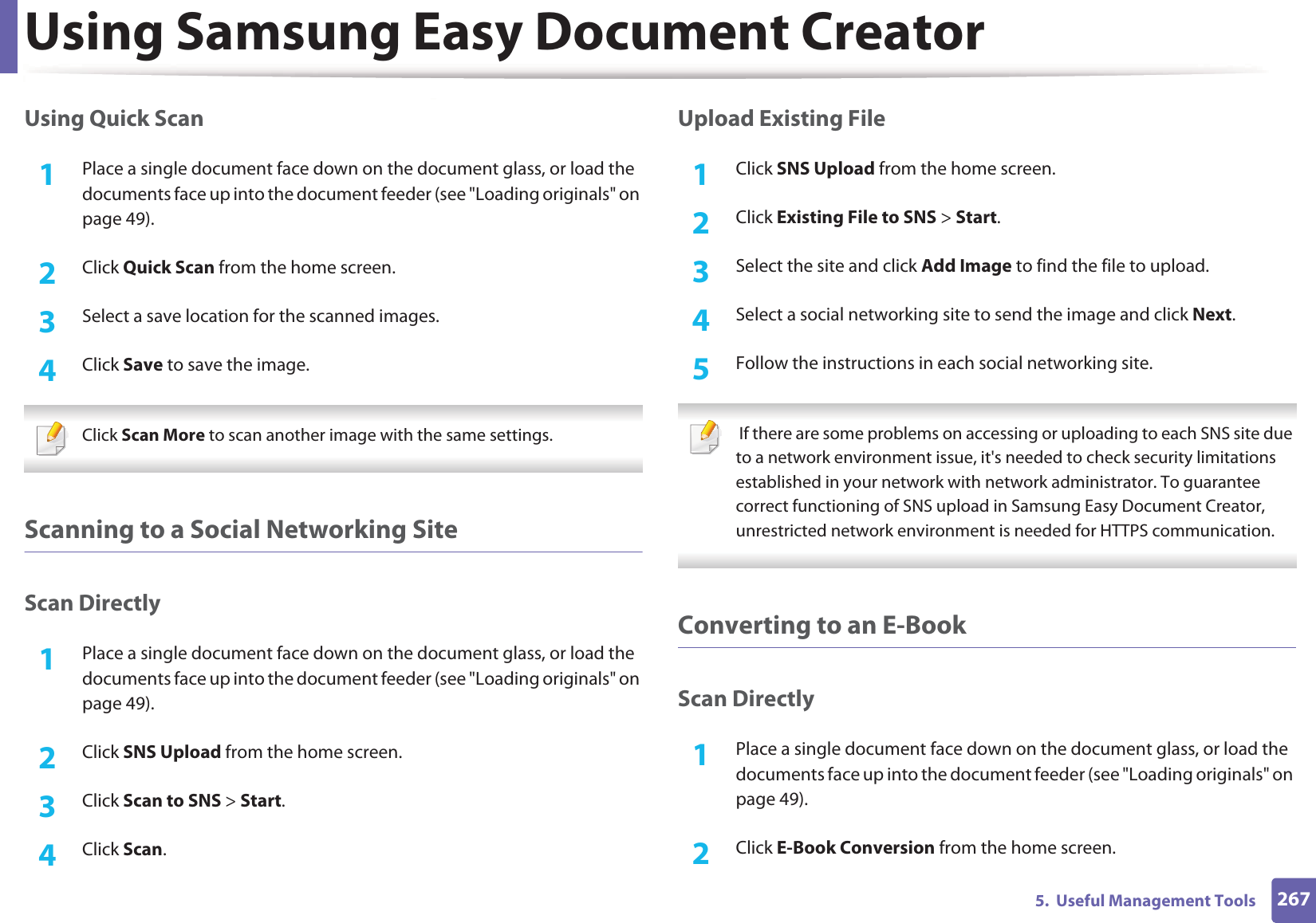 Using Samsung Easy Document Creator2675.  Useful Management ToolsUsing Quick Scan1Place a single document face down on the document glass, or load the documents face up into the document feeder (see &quot;Loading originals&quot; on page 49).2  Click Quick Scan from the home screen.3  Select a save location for the scanned images.4  Click Save to save the image. Click Scan More to scan another image with the same settings. Scanning to a Social Networking SiteScan Directly1Place a single document face down on the document glass, or load the documents face up into the document feeder (see &quot;Loading originals&quot; on page 49).2  Click SNS Upload from the home screen.3  Click Scan to SNS &gt; Start.4  Click Scan.Upload Existing File1Click SNS Upload from the home screen.2  Click Existing File to SNS &gt; Start.3  Select the site and click Add Image to find the file to upload.4  Select a social networking site to send the image and click Next. 5  Follow the instructions in each social networking site.  If there are some problems on accessing or uploading to each SNS site due to a network environment issue, it&apos;s needed to check security limitations established in your network with network administrator. To guarantee correct functioning of SNS upload in Samsung Easy Document Creator, unrestricted network environment is needed for HTTPS communication. Converting to an E-BookScan Directly1Place a single document face down on the document glass, or load the documents face up into the document feeder (see &quot;Loading originals&quot; on page 49).2  Click E-Book Conversion from the home screen.