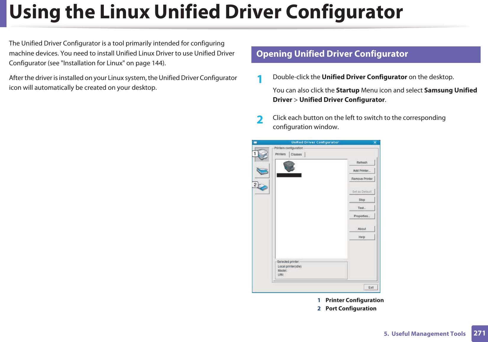 2715.  Useful Management ToolsUsing the Linux Unified Driver ConfiguratorThe Unified Driver Configurator is a tool primarily intended for configuring machine devices. You need to install Unified Linux Driver to use Unified Driver Configurator (see &quot;Installation for Linux&quot; on page 144).After the driver is installed on your Linux system, the Unified Driver Configurator icon will automatically be created on your desktop.10 Opening Unified Driver Configurator1Double-click the Unified Driver Configurator on the desktop.You can also click the Startup Menu icon and select Samsung Unified Driver &gt; Unified Driver Configurator.2  Click each button on the left to switch to the corresponding configuration window.1Printer Configuration 2Port Configuration 