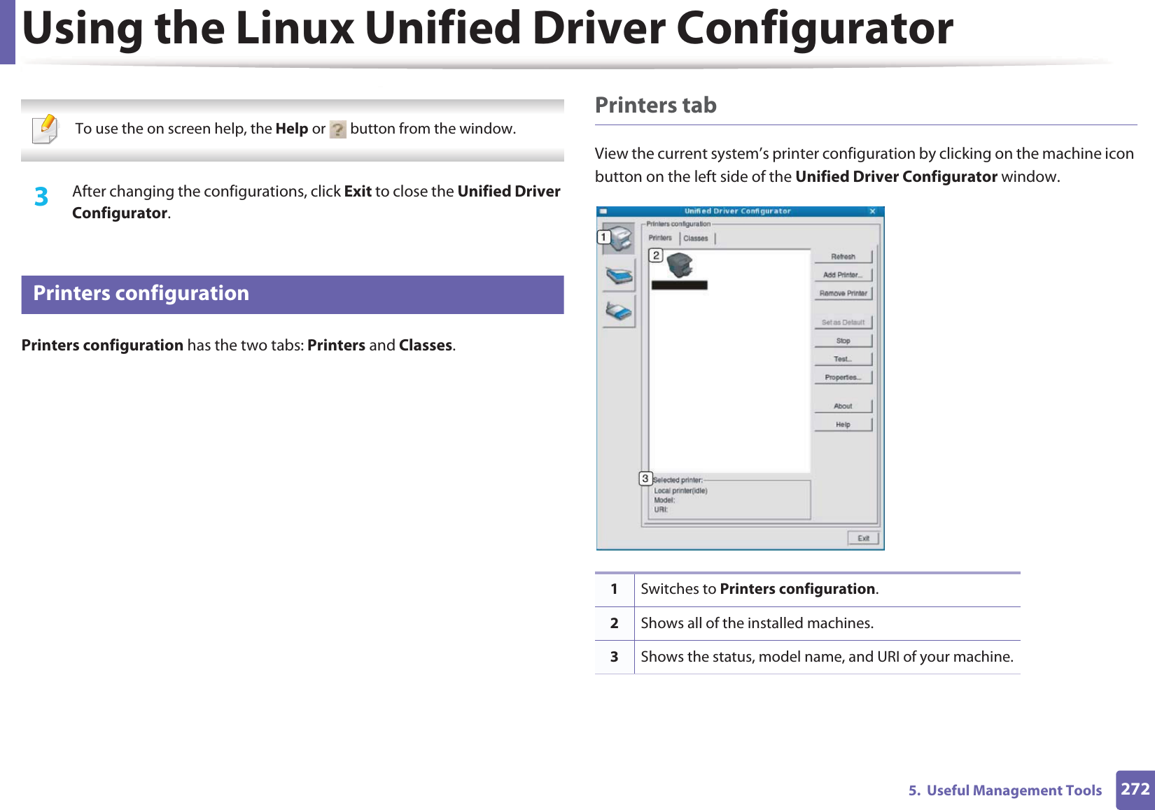 Using the Linux Unified Driver Configurator2725.  Useful Management Tools  To use the on screen help, the Help or   button from the window. 3  After changing the configurations, click Exit to close the Unified Driver Configurator.11 Printers configurationPrinters configuration has the two tabs: Printers and Classes.Printers tabView the current system&rsquo;s printer configuration by clicking on the machine icon button on the left side of the Unified Driver Configurator window.1Switches to Printers configuration.2Shows all of the installed machines.3Shows the status, model name, and URI of your machine.