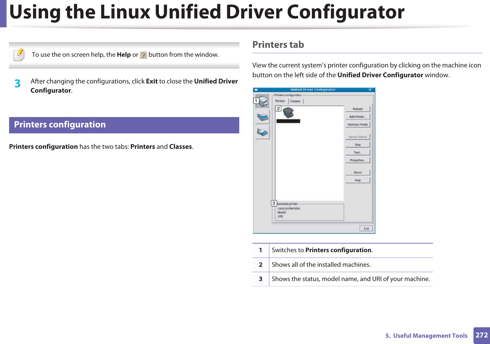 Using the Linux Unified Driver Configurator2725.  Useful Management Tools  To use the on screen help, the Help or   button from the window. 3  After changing the configurations, click Exit to close the Unified Driver Configurator.11 Printers configurationPrinters configuration has the two tabs: Printers and Classes.Printers tabView the current system’s printer configuration by clicking on the machine icon button on the left side of the Unified Driver Configurator window.1Switches to Printers configuration.2Shows all of the installed machines.3Shows the status, model name, and URI of your machine.