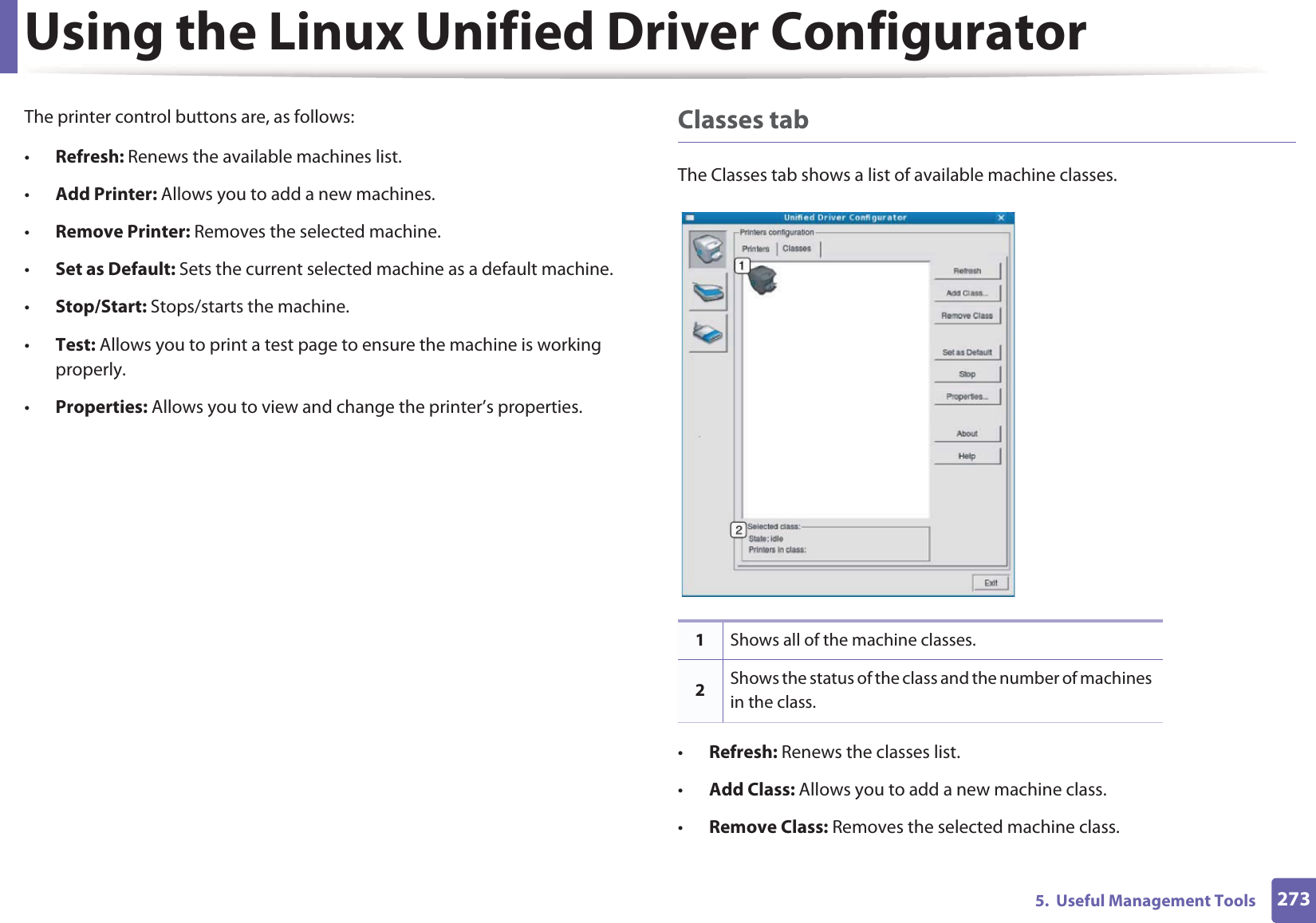 Using the Linux Unified Driver Configurator2735.  Useful Management ToolsThe printer control buttons are, as follows:•Refresh: Renews the available machines list.•Add Printer: Allows you to add a new machines.•Remove Printer: Removes the selected machine.•Set as Default: Sets the current selected machine as a default machine.•Stop/Start: Stops/starts the machine.•Test: Allows you to print a test page to ensure the machine is working properly.•Properties: Allows you to view and change the printer’s properties. Classes tabThe Classes tab shows a list of available machine classes.•Refresh: Renews the classes list.•Add Class: Allows you to add a new machine class.•Remove Class: Removes the selected machine class.1Shows all of the machine classes.2Shows the status of the class and the number of machines in the class.