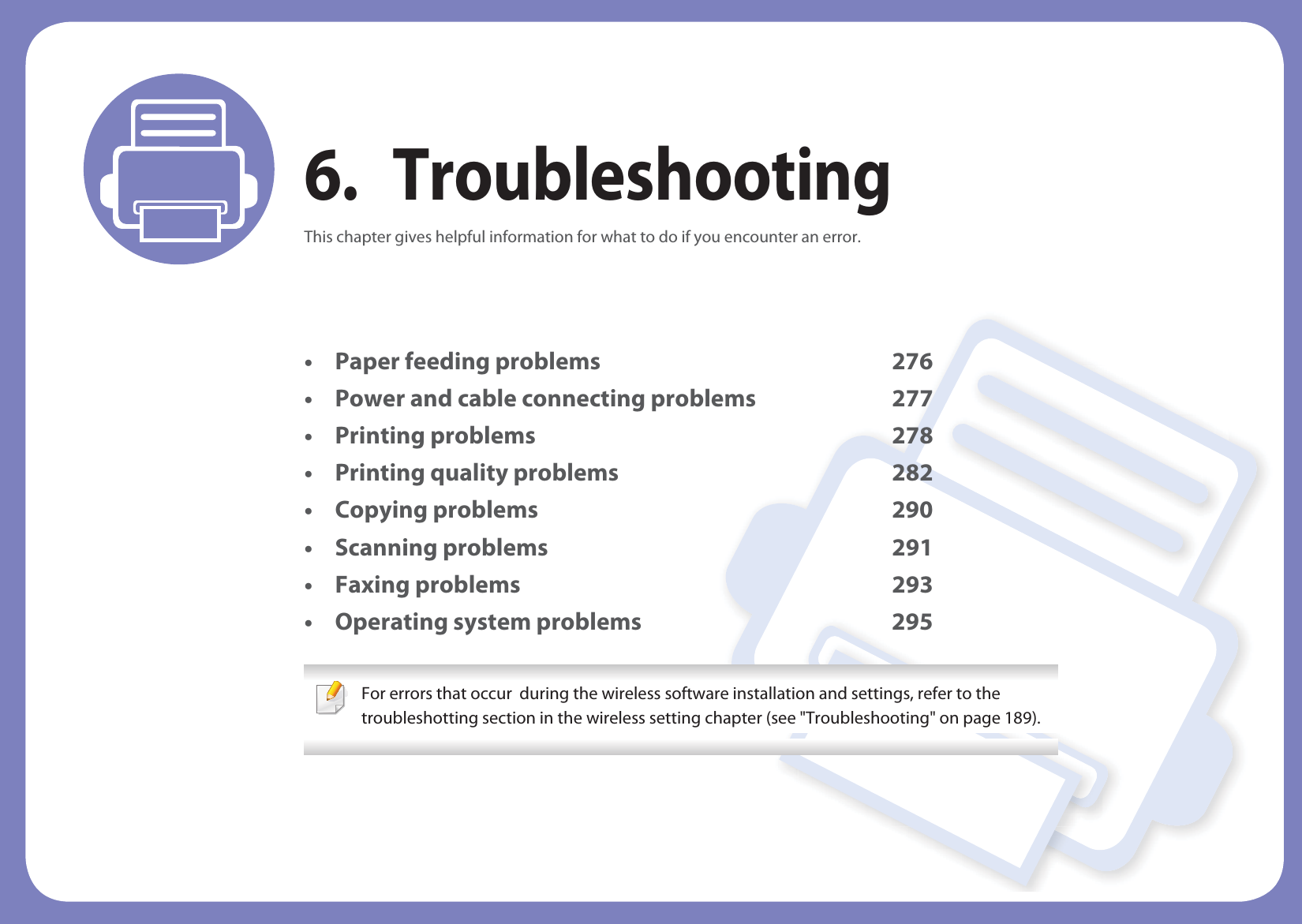 6. TroubleshootingThis chapter gives helpful information for what to do if you encounter an error.• Paper feeding problems 276• Power and cable connecting problems 277• Printing problems 278• Printing quality problems 282• Copying problems 290• Scanning problems 291• Faxing problems 293• Operating system problems 295 For errors that occur  during the wireless software installation and settings, refer to the troubleshotting section in the wireless setting chapter (see &quot;Troubleshooting&quot; on page 189). 