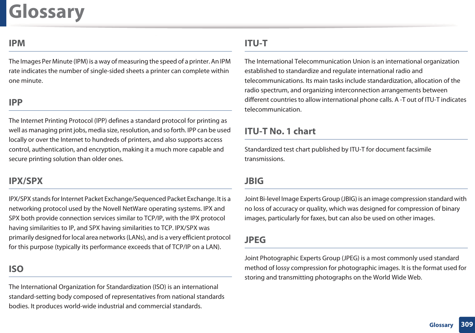 Glossary309 GlossaryIPMThe Images Per Minute (IPM) is a way of measuring the speed of a printer. An IPM rate indicates the number of single-sided sheets a printer can complete within one minute.IPPThe Internet Printing Protocol (IPP) defines a standard protocol for printing as well as managing print jobs, media size, resolution, and so forth. IPP can be used locally or over the Internet to hundreds of printers, and also supports access control, authentication, and encryption, making it a much more capable and secure printing solution than older ones.IPX/SPXIPX/SPX stands for Internet Packet Exchange/Sequenced Packet Exchange. It is a networking protocol used by the Novell NetWare operating systems. IPX and SPX both provide connection services similar to TCP/IP, with the IPX protocol having similarities to IP, and SPX having similarities to TCP. IPX/SPX was primarily designed for local area networks (LANs), and is a very efficient protocol for this purpose (typically its performance exceeds that of TCP/IP on a LAN).ISOThe International Organization for Standardization (ISO) is an international standard-setting body composed of representatives from national standards bodies. It produces world-wide industrial and commercial standards.ITU-TThe International Telecommunication Union is an international organization established to standardize and regulate international radio and telecommunications. Its main tasks include standardization, allocation of the radio spectrum, and organizing interconnection arrangements between different countries to allow international phone calls. A -T out of ITU-T indicates telecommunication.ITU-T No. 1 chartStandardized test chart published by ITU-T for document facsimile transmissions.JBIGJoint Bi-level Image Experts Group (JBIG) is an image compression standard with no loss of accuracy or quality, which was designed for compression of binary images, particularly for faxes, but can also be used on other images.JPEGJoint Photographic Experts Group (JPEG) is a most commonly used standard method of lossy compression for photographic images. It is the format used for storing and transmitting photographs on the World Wide Web.