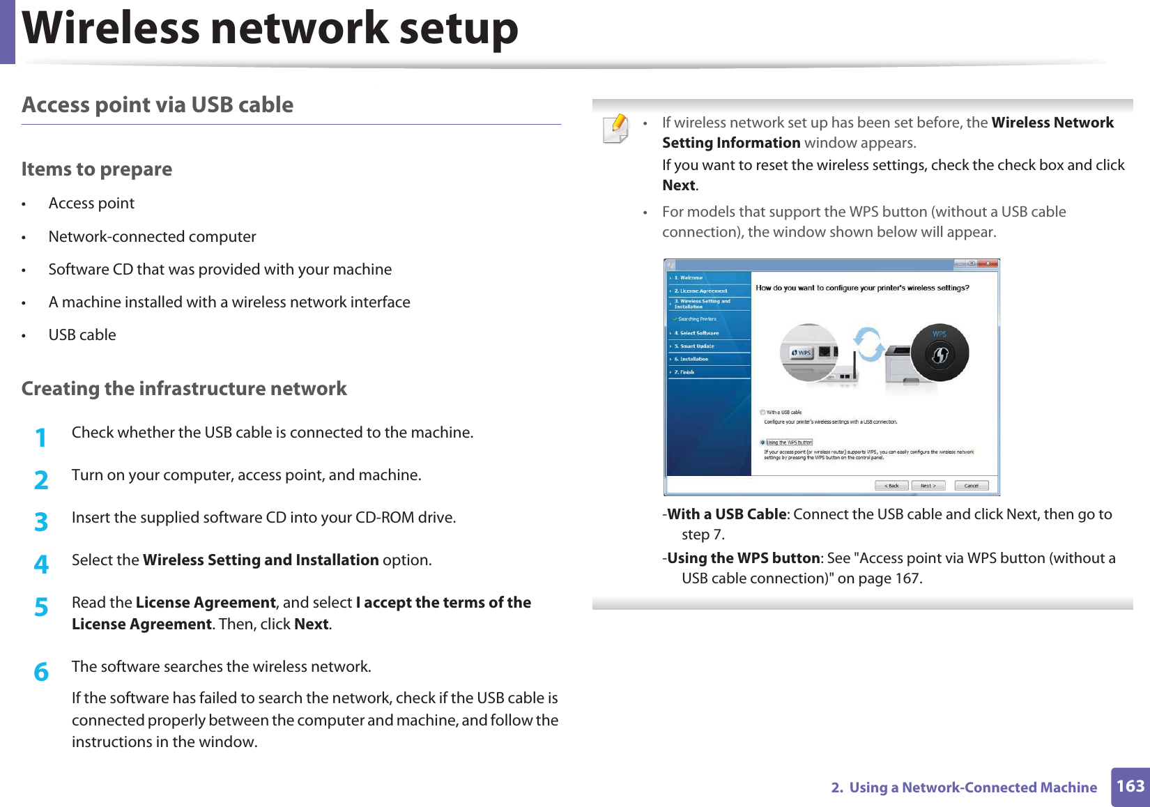 Wireless network setup1632.  Using a Network-Connected MachineAccess point via USB cableItems to prepare&bull; Access point&bull; Network-connected computer&bull; Software CD that was provided with your machine&bull; A machine installed with a wireless network interface&bull; USB cableCreating the infrastructure network1Check whether the USB cable is connected to the machine.2  Turn on your computer, access point, and machine.3  Insert the supplied software CD into your CD-ROM drive.4  Select the Wireless Setting and Installation option.5  Read the License Agreement, and select I accept the terms of the License Agreement. Then, click Next.6  The software searches the wireless network.If the software has failed to search the network, check if the USB cable is connected properly between the computer and machine, and follow the instructions in the window. &bull; If wireless network set up has been set before, the Wireless Network Setting Information window appears.If you want to reset the wireless settings, check the check box and click Next.&bull; For models that support the WPS button (without a USB cable connection), the window shown below will appear.-With a USB Cable: Connect the USB cable and click Next, then go to step 7.-Using the WPS button: See "Access point via WPS button (without a USB cable connection)" on page 167. 