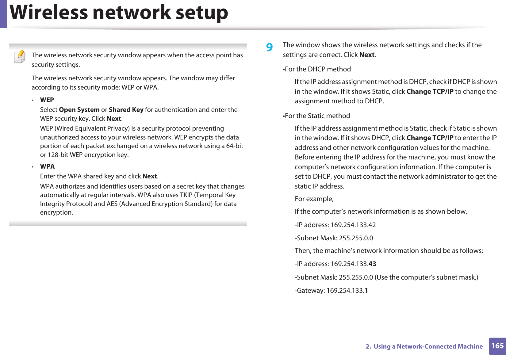 Wireless network setup1652.  Using a Network-Connected Machine The wireless network security window appears when the access point has security settings.The wireless network security window appears. The window may differ according to its security mode: WEP or WPA.&bull;WEPSelect Open System or Shared Key for authentication and enter the WEP security key. Click Next.WEP (Wired Equivalent Privacy) is a security protocol preventing unauthorized access to your wireless network. WEP encrypts the data portion of each packet exchanged on a wireless network using a 64-bit or 128-bit WEP encryption key.&bull;WPAEnter the WPA shared key and click Next.WPA authorizes and identifies users based on a secret key that changes automatically at regular intervals. WPA also uses TKIP (Temporal Key Integrity Protocol) and AES (Advanced Encryption Standard) for data encryption. 9  The window shows the wireless network settings and checks if the settings are correct. Click Next.&bull;For the DHCP methodIf the IP address assignment method is DHCP, check if DHCP is shown in the window. If it shows Static, click Change TCP/IP to change the assignment method to DHCP.&bull;For the Static methodIf the IP address assignment method is Static, check if Static is shown in the window. If it shows DHCP, click Change TCP/IP to enter the IP address and other network configuration values for the machine. Before entering the IP address for the machine, you must know the computer&rsquo;s network configuration information. If the computer is set to DHCP, you must contact the network administrator to get the static IP address.For example,If the computer&rsquo;s network information is as shown below,-IP address: 169.254.133.42-Subnet Mask: 255.255.0.0Then, the machine&rsquo;s network information should be as follows:-IP address: 169.254.133.43 -Subnet Mask: 255.255.0.0 (Use the computer&rsquo;s subnet mask.)-Gateway: 169.254.133.1