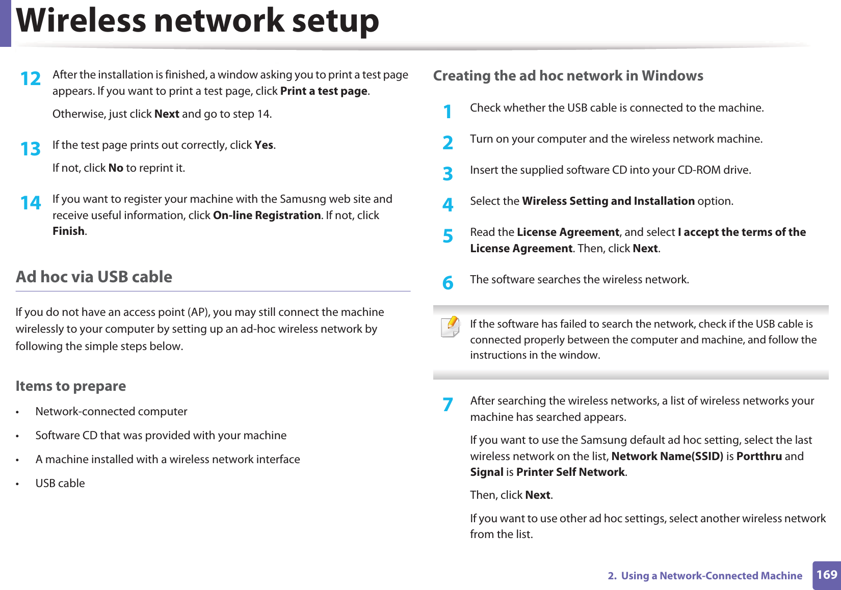 Wireless network setup1692.  Using a Network-Connected Machine12  After the installation is finished, a window asking you to print a test page appears. If you want to print a test page, click Print a test page.Otherwise, just click Next and go to step 14.13  If the test page prints out correctly, click Yes.If not, click No to reprint it.14  If you want to register your machine with the Samusng web site and receive useful information, click On-line Registration. If not, click Finish.Ad hoc via USB cableIf you do not have an access point (AP), you may still connect the machine wirelessly to your computer by setting up an ad-hoc wireless network by following the simple steps below.Items to prepare&bull; Network-connected computer&bull; Software CD that was provided with your machine&bull; A machine installed with a wireless network interface&bull; USB cableCreating the ad hoc network in Windows1Check whether the USB cable is connected to the machine.2  Turn on your computer and the wireless network machine.3  Insert the supplied software CD into your CD-ROM drive.4  Select the Wireless Setting and Installation option.5  Read the License Agreement, and select I accept the terms of the License Agreement. Then, click Next.6  The software searches the wireless network. If the software has failed to search the network, check if the USB cable is connected properly between the computer and machine, and follow the instructions in the window. 7  After searching the wireless networks, a list of wireless networks your machine has searched appears.If you want to use the Samsung default ad hoc setting, select the last wireless network on the list, Network Name(SSID) is Portthru and Signal is Printer Self Network.Then, click Next.If you want to use other ad hoc settings, select another wireless network from the list.