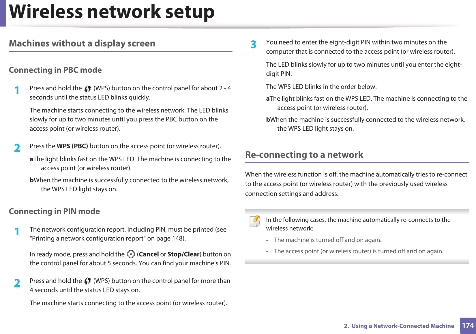 Wireless network setup1742.  Using a Network-Connected MachineMachines without a display screenConnecting in PBC mode1Press and hold the   (WPS) button on the control panel for about 2 - 4 seconds until the status LED blinks quickly.The machine starts connecting to the wireless network. The LED blinks slowly for up to two minutes until you press the PBC button on the access point (or wireless router).2  Press the WPS (PBC) button on the access point (or wireless router).a The light blinks fast on the WPS LED. The machine is connecting to the access point (or wireless router). b When the machine is successfully connected to the wireless network, the WPS LED light stays on.Connecting in PIN mode1The network configuration report, including PIN, must be printed (see "Printing a network configuration report" on page 148).In ready mode, press and hold the   (Cancel or Stop/Clear) button on the control panel for about 5 seconds. You can find your machine&rsquo;s PIN.2  Press and hold the   (WPS) button on the control panel for more than 4 seconds until the status LED stays on.The machine starts connecting to the access point (or wireless router).3  You need to enter the eight-digit PIN within two minutes on the computer that is connected to the access point (or wireless router).The LED blinks slowly for up to two minutes until you enter the eight-digit PIN.The WPS LED blinks in the order below:a The light blinks fast on the WPS LED. The machine is connecting to the access point (or wireless router).b When the machine is successfully connected to the wireless network, the WPS LED light stays on.Re-connecting to a networkWhen the wireless function is off, the machine automatically tries to re-connect to the access point (or wireless router) with the previously used wireless connection settings and address. In the following cases, the machine automatically re-connects to the wireless network:&bull; The machine is turned off and on again.&bull; The access point (or wireless router) is turned off and on again. 