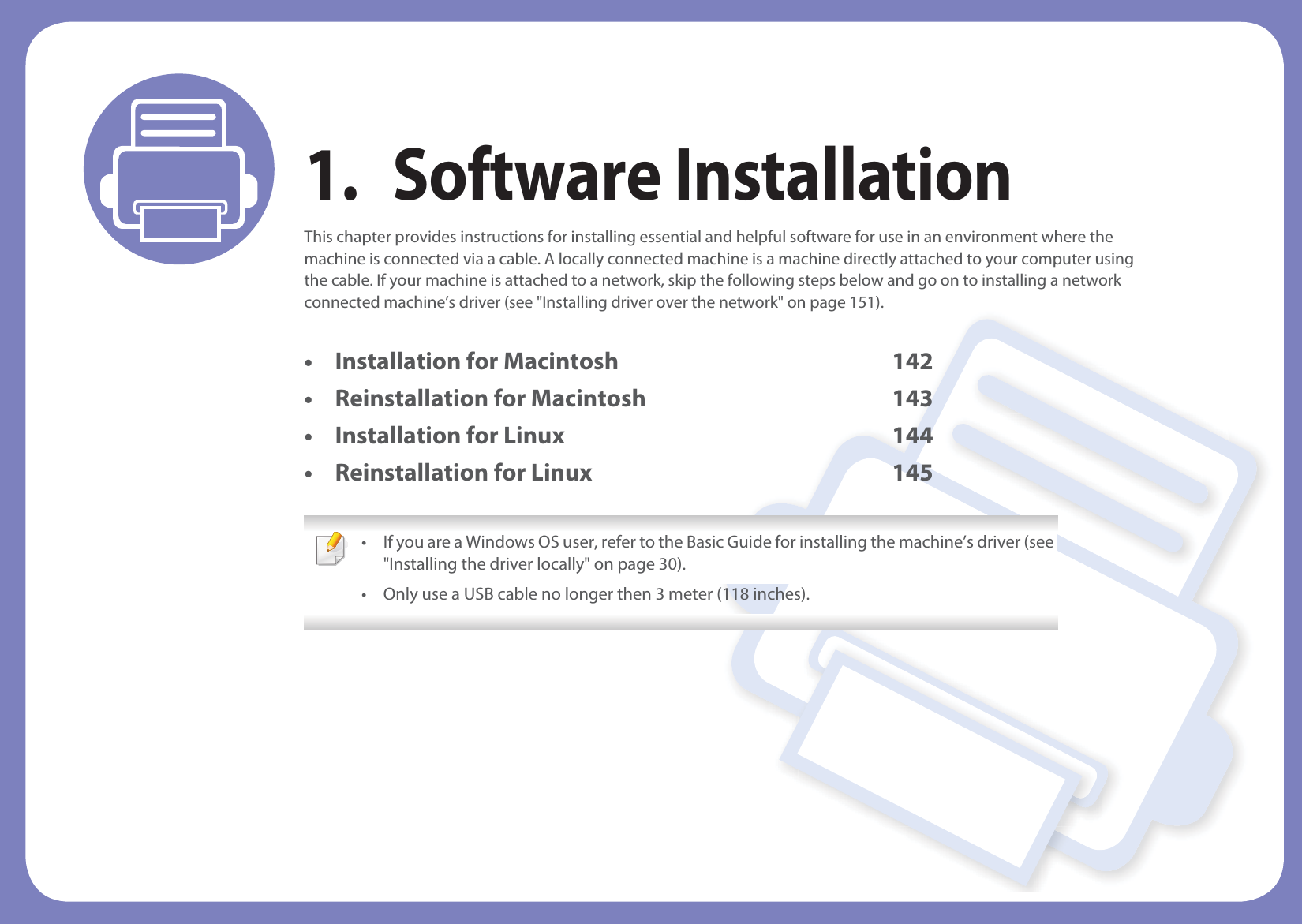 1. Software InstallationThis chapter provides instructions for installing essential and helpful software for use in an environment where the machine is connected via a cable. A locally connected machine is a machine directly attached to your computer using the cable. If your machine is attached to a network, skip the following steps below and go on to installing a network connected machine’s driver (see &quot;Installing driver over the network&quot; on page 151).• Installation for Macintosh 142• Reinstallation for Macintosh 143• Installation for Linux 144• Reinstallation for Linux 145 • If you are a Windows OS user, refer to the Basic Guide for installing the machine’s driver (see &quot;Installing the driver locally&quot; on page 30).• Only use a USB cable no longer then 3 meter (118 inches). 
