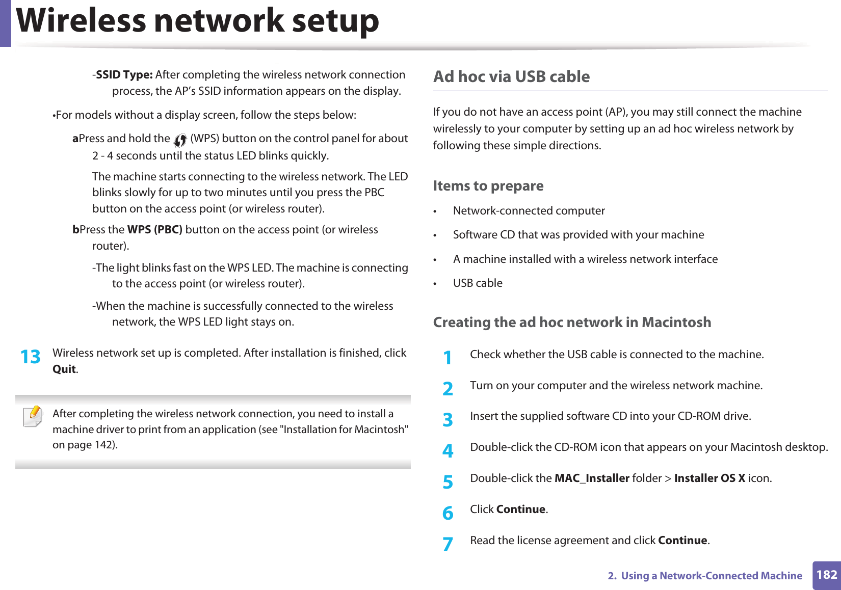 Wireless network setup1822.  Using a Network-Connected Machine-SSID Type: After completing the wireless network connection process, the AP&rsquo;s SSID information appears on the display.&bull;For models without a display screen, follow the steps below:a Press and hold the   (WPS) button on the control panel for about 2 - 4 seconds until the status LED blinks quickly.The machine starts connecting to the wireless network. The LED blinks slowly for up to two minutes until you press the PBC button on the access point (or wireless router).b Press the WPS (PBC) button on the access point (or wireless router).-The light blinks fast on the WPS LED. The machine is connecting to the access point (or wireless router).-When the machine is successfully connected to the wireless network, the WPS LED light stays on.13  Wireless network set up is completed. After installation is finished, click Quit. After completing the wireless network connection, you need to install a machine driver to print from an application (see "Installation for Macintosh" on page 142). Ad hoc via USB cableIf you do not have an access point (AP), you may still connect the machine wirelessly to your computer by setting up an ad hoc wireless network by following these simple directions.Items to prepare&bull; Network-connected computer&bull; Software CD that was provided with your machine&bull; A machine installed with a wireless network interface&bull; USB cableCreating the ad hoc network in Macintosh1Check whether the USB cable is connected to the machine.2  Turn on your computer and the wireless network machine.3  Insert the supplied software CD into your CD-ROM drive.4  Double-click the CD-ROM icon that appears on your Macintosh desktop.5  Double-click the MAC_Installer folder > Installer OS X icon.6  Click Continue.7  Read the license agreement and click Continue.
