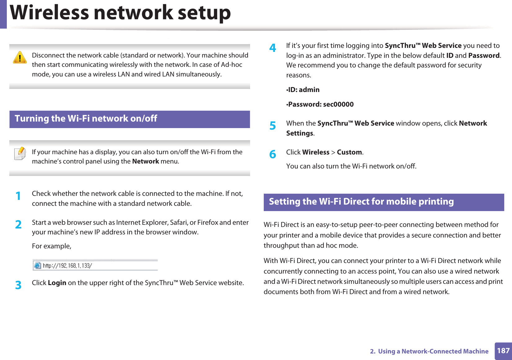 Wireless network setup1872.  Using a Network-Connected Machine Disconnect the network cable (standard or network). Your machine should then start communicating wirelessly with the network. In case of Ad-hoc mode, you can use a wireless LAN and wired LAN simultaneously. 18 Turning the Wi-Fi network on/off If your machine has a display, you can also turn on/off the Wi-Fi from the machine&rsquo;s control panel using the Network menu. 1Check whether the network cable is connected to the machine. If not, connect the machine with a standard network cable.2  Start a web browser such as Internet Explorer, Safari, or Firefox and enter your machine&rsquo;s new IP address in the browser window.For example,3  Click Login on the upper right of the SyncThru&trade; Web Service website.4  If it&rsquo;s your first time logging into SyncThru&trade; Web Service you need to log-in as an administrator. Type in the below default ID and Password. We recommend you to change the default password for security reasons.&bull;ID: admin &bull;Password: sec00000 5  When the SyncThru&trade; Web Service window opens, click Network Settings.6  Click Wireless > Custom.You can also turn the Wi-Fi network on/off.19 Setting the Wi-Fi Direct for mobile printingWi-Fi Direct is an easy-to-setup peer-to-peer connecting between method for your printer and a mobile device that provides a secure connection and better throughput than ad hoc mode.With Wi-Fi Direct, you can connect your printer to a Wi-Fi Direct network while concurrently connecting to an access point, You can also use a wired network and a Wi-Fi Direct network simultaneously so multiple users can access and print documents both from Wi-Fi Direct and from a wired network.