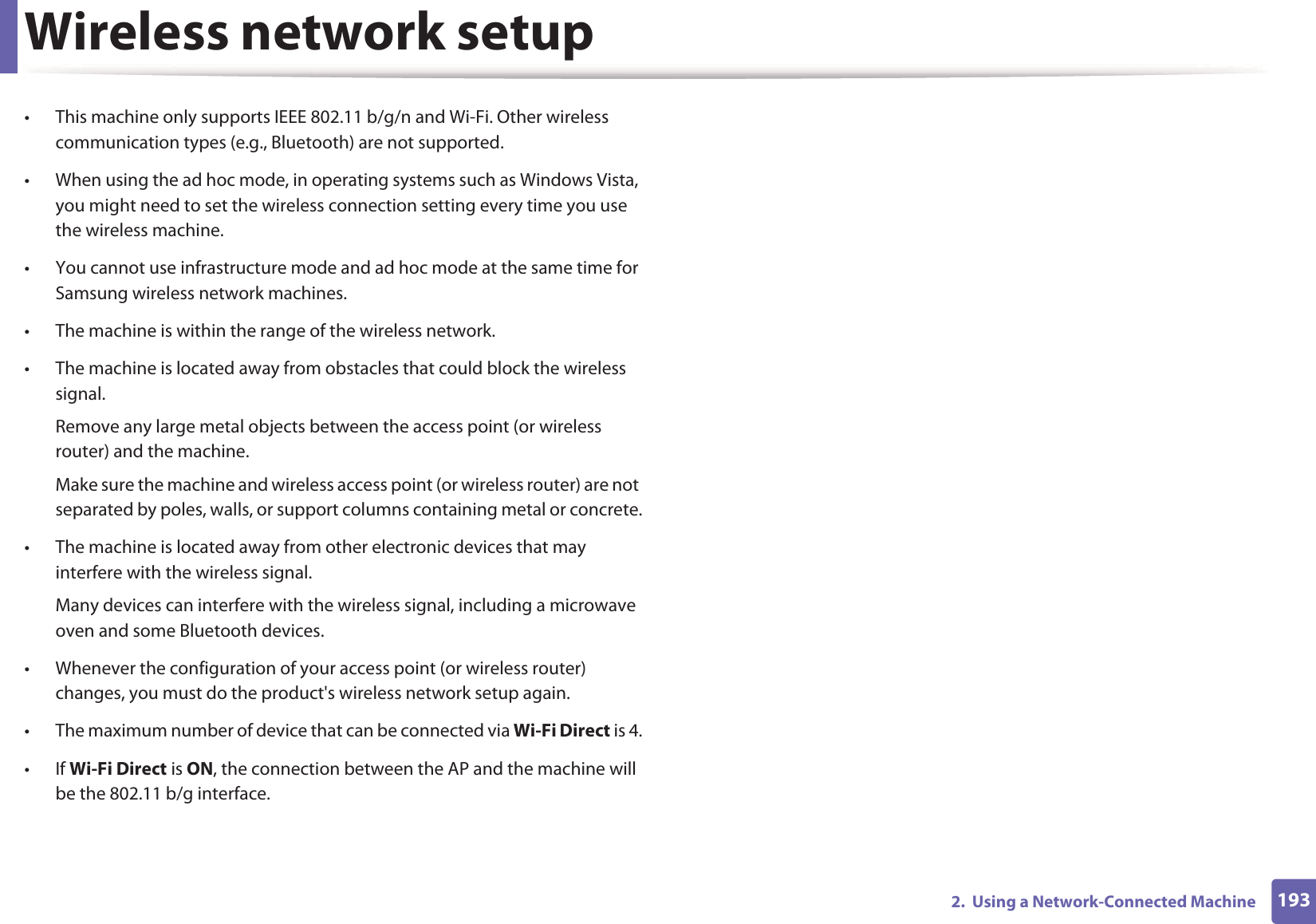 Wireless network setup1932.  Using a Network-Connected Machine&bull; This machine only supports IEEE 802.11 b/g/n and Wi-Fi. Other wireless communication types (e.g., Bluetooth) are not supported.&bull; When using the ad hoc mode, in operating systems such as Windows Vista, you might need to set the wireless connection setting every time you use the wireless machine. &bull; You cannot use infrastructure mode and ad hoc mode at the same time for Samsung wireless network machines.&bull; The machine is within the range of the wireless network.&bull; The machine is located away from obstacles that could block the wireless signal.Remove any large metal objects between the access point (or wireless router) and the machine.Make sure the machine and wireless access point (or wireless router) are not separated by poles, walls, or support columns containing metal or concrete.&bull; The machine is located away from other electronic devices that may interfere with the wireless signal.Many devices can interfere with the wireless signal, including a microwave oven and some Bluetooth devices.&bull; Whenever the configuration of your access point (or wireless router) changes, you must do the product's wireless network setup again.&bull; The maximum number of device that can be connected via Wi-Fi Direct is 4.&bull;If Wi-Fi Direct is ON, the connection between the AP and the machine will be the 802.11 b/g interface.