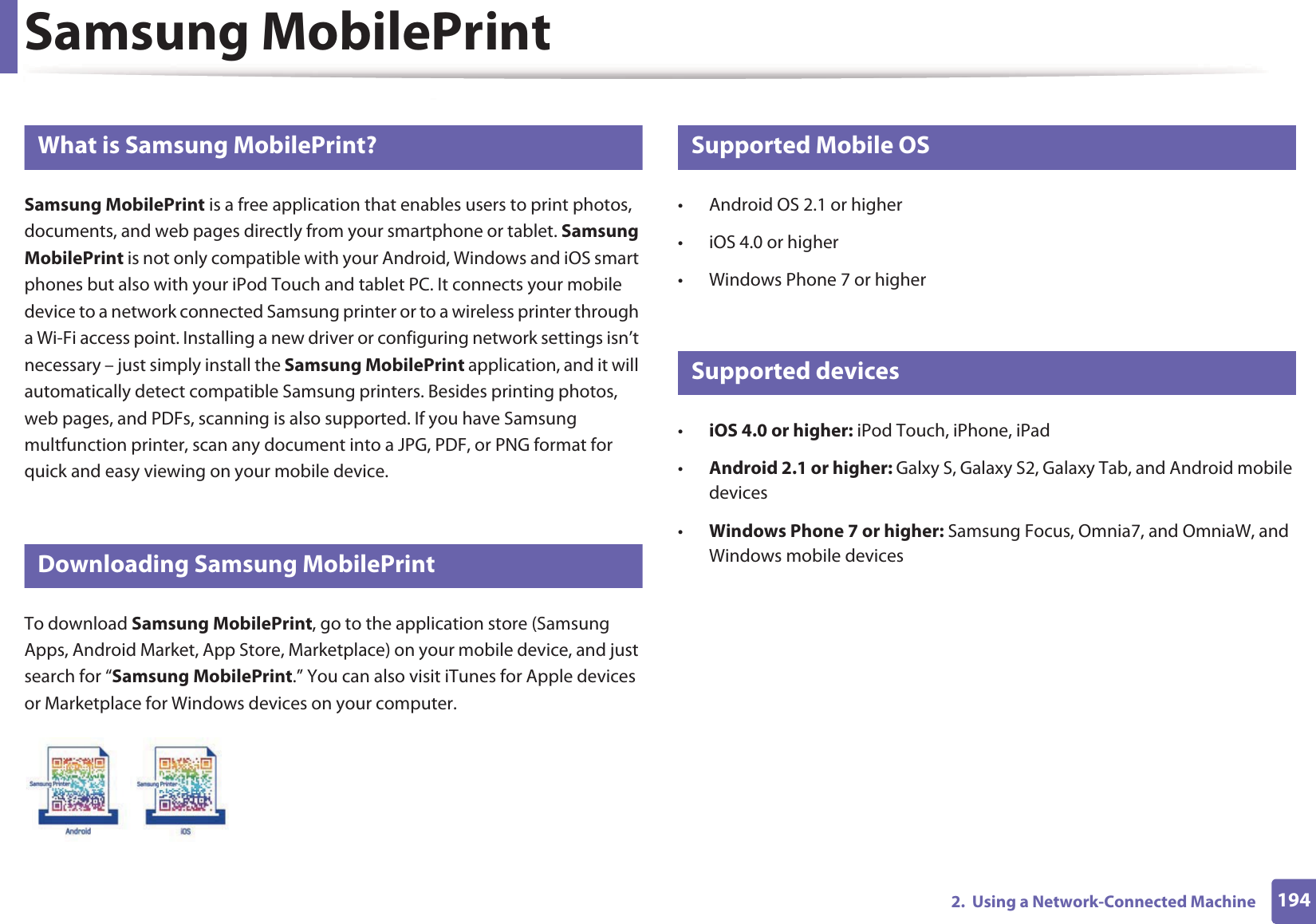 1942.  Using a Network-Connected MachineSamsung MobilePrint21 What is Samsung MobilePrint?Samsung MobilePrint is a free application that enables users to print photos, documents, and web pages directly from your smartphone or tablet. Samsung MobilePrint is not only compatible with your Android, Windows and iOS smart phones but also with your iPod Touch and tablet PC. It connects your mobile device to a network connected Samsung printer or to a wireless printer through a Wi-Fi access point. Installing a new driver or configuring network settings isn&rsquo;t necessary &ndash; just simply install the Samsung MobilePrint application, and it will automatically detect compatible Samsung printers. Besides printing photos, web pages, and PDFs, scanning is also supported. If you have Samsung multfunction printer, scan any document into a JPG, PDF, or PNG format for quick and easy viewing on your mobile device. 22 Downloading Samsung MobilePrintTo download Samsung MobilePrint, go to the application store (Samsung Apps, Android Market, App Store, Marketplace) on your mobile device, and just search for &ldquo;Samsung MobilePrint.&rdquo; You can also visit iTunes for Apple devices or Marketplace for Windows devices on your computer.23 Supported Mobile OS &bull; Android OS 2.1 or higher &bull; iOS 4.0 or higher&bull; Windows Phone 7 or higher24 Supported devices&bull;iOS 4.0 or higher: iPod Touch, iPhone, iPad&bull;Android 2.1 or higher: Galxy S, Galaxy S2, Galaxy Tab, and Android mobile devices&bull;Windows Phone 7 or higher: Samsung Focus, Omnia7, and OmniaW, and Windows mobile devices