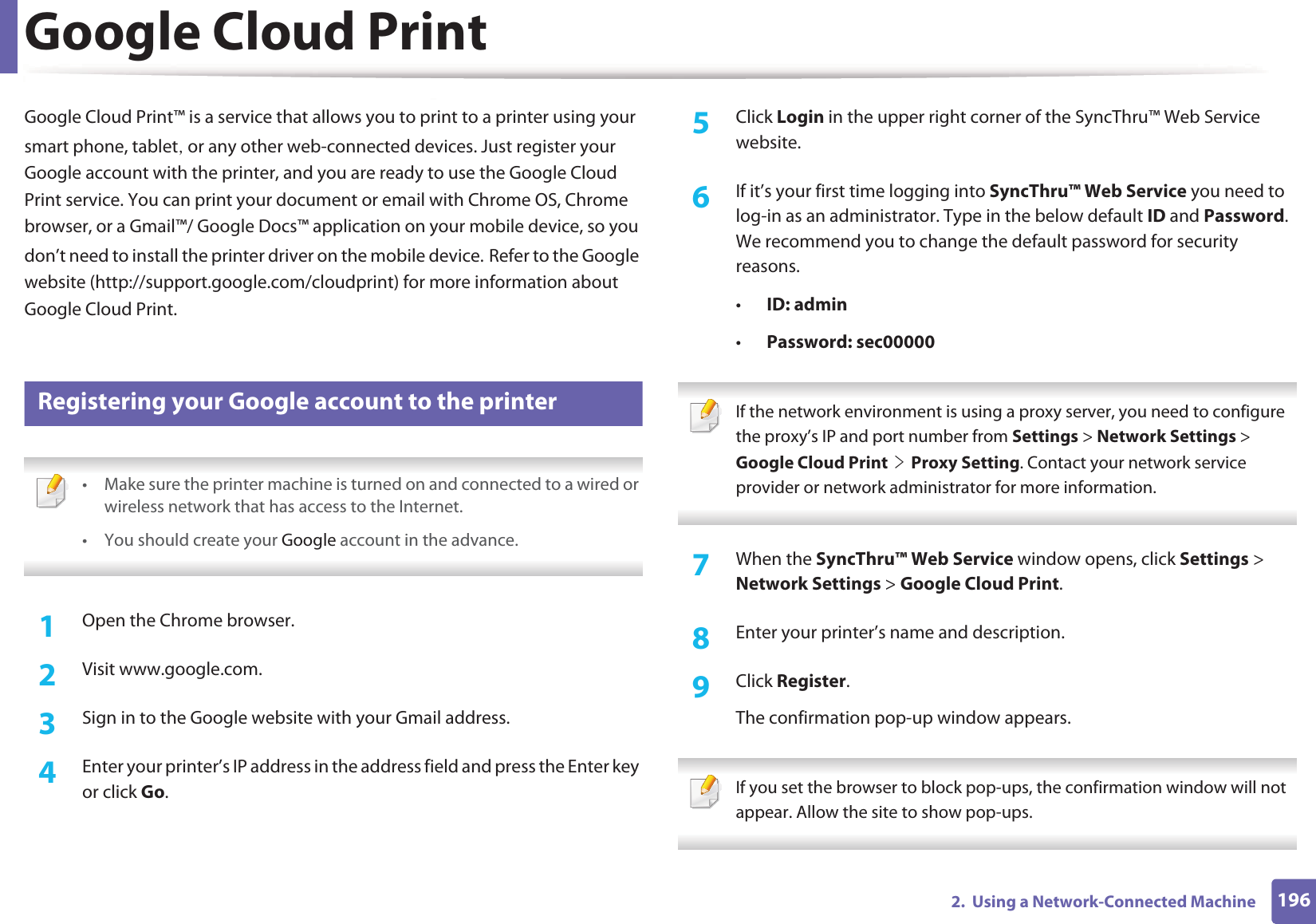 1962.  Using a Network-Connected MachineGoogle Cloud PrintGoogle Cloud Print™ is a service that allows you to print to a printer using your smart phone, tabletS or any other web-connected devices. Just register your Google account with the printer, and you are ready to use the Google Cloud Print service. You can print your document or email with Chrome OS, Chrome browser, or a Gmail™/ Google Docs™ application on your mobile device, so you don’t need to install the printer driver on the mobile device.GRefer to the Google website (http://support.google.com/cloudprint) for more information about Google Cloud Print.27 Registering your Google account to the printer • Make sure the printer machine is turned on and connected to a wired or wireless network that has access to the Internet. •You should create your Google account in the advance.  1Open the Chrome browser.2  Visit www.google.com.3  Sign in to the Google website with your Gmail address.4  Enter your printer’s IP address in the address field and press the Enter key or click Go.5  Click Login in the upper right corner of the SyncThru™ Web Service website.6  If it’s your first time logging into SyncThru™ Web Service you need to log-in as an administrator. Type in the below default ID and Password. We recommend you to change the default password for security reasons.•ID: admin•Password: sec00000  If the network environment is using a proxy server, you need to configure the proxy’s IP and port number from Settings &gt; Network Settings &gt; Google Cloud PrintGeGProxy Setting. Contact your network service provider or network administrator for more information.  7  When the SyncThru™ Web Service window opens, click Settings &gt; Network Settings &gt; Google Cloud Print.8  Enter your printer’s name and description.9  Click Register.The confirmation pop-up window appears. If you set the browser to block pop-ups, the confirmation window will not appear. Allow the site to show pop-ups.  