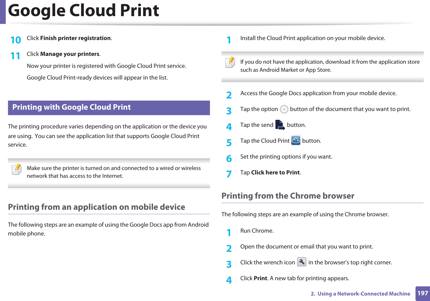 Google Cloud Print1972.  Using a Network-Connected Machine10  Click Finish printer registration.11  Click Manage your printers.Now your printer is registered with Google Cloud Print service.Google Cloud Print-ready devices will appear in the list.28 Printing with Google Cloud PrintThe printing procedure varies depending on the application or the device you are using.GYou can see the application list that supports Google Cloud Print service. Make sure the printer is turned on and connected to a wired or wireless network that has access to the Internet.  Printing from an application on mobile deviceThe following steps are an example of using the Google Docs app from Android mobile phone.1Install the Cloud Print application on your mobile device.  If you do not have the application, download it from the application storeGsuch as Android Market or App Store.  2  Access the Google Docs application from your mobile device. 3  Tap the option   button of the document that you want to print.4  Tap the send   button.5  Tap the Cloud Print   button.6  Set the printing options if you want.7  Tap Click here to Print.Printing from the Chrome browserThe following steps are an example of using the Chrome browser.1Run Chrome.2  Open the document or email that you want to print.3  Click the wrench icon   in the browser&rsquo;s top right corner.4  Click Print. A new tab for printing appears.