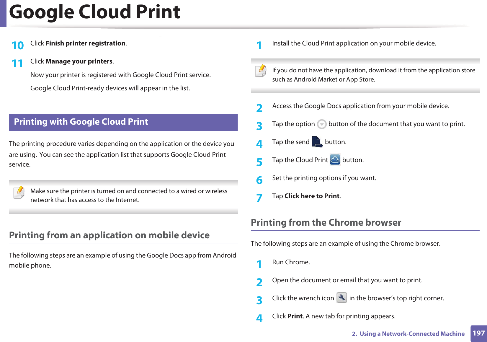 Google Cloud Print1972.  Using a Network-Connected Machine10  Click Finish printer registration.11  Click Manage your printers.Now your printer is registered with Google Cloud Print service.Google Cloud Print-ready devices will appear in the list.28 Printing with Google Cloud PrintThe printing procedure varies depending on the application or the device you are using.GYou can see the application list that supports Google Cloud Print service. Make sure the printer is turned on and connected to a wired or wireless network that has access to the Internet.  Printing from an application on mobile deviceThe following steps are an example of using the Google Docs app from Android mobile phone.1Install the Cloud Print application on your mobile device.  If you do not have the application, download it from the application storeGsuch as Android Market or App Store.  2  Access the Google Docs application from your mobile device. 3  Tap the option   button of the document that you want to print.4  Tap the send   button.5  Tap the Cloud Print   button.6  Set the printing options if you want.7  Tap Click here to Print.Printing from the Chrome browserThe following steps are an example of using the Chrome browser.1Run Chrome.2  Open the document or email that you want to print.3  Click the wrench icon   in the browser’s top right corner.4  Click Print. A new tab for printing appears.
