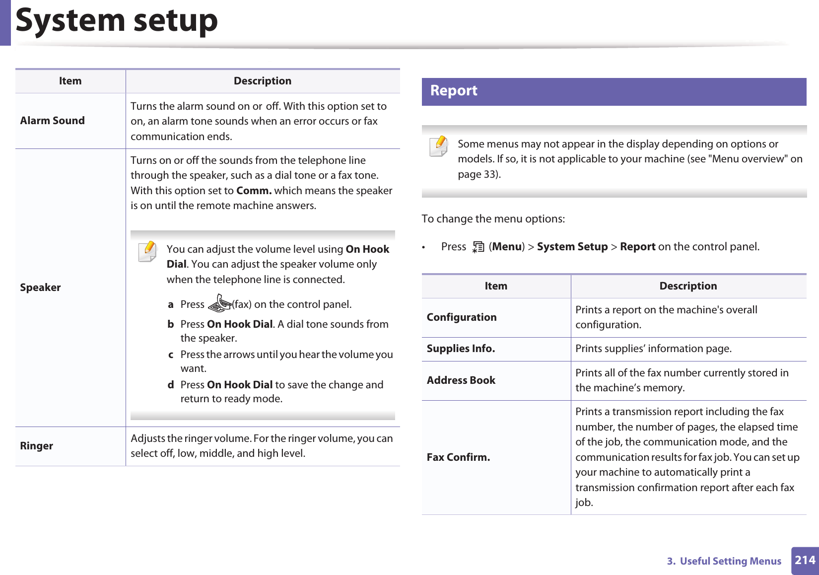 System setup2143.  Useful Setting Menus12 Report Some menus may not appear in the display depending on options or models. If so, it is not applicable to your machine (see "Menu overview" on page 33). To change the menu options:&bull; Press  (Menu) > System Setup > Report on the control panel.Alarm SoundTurns the alarm sound on orGoff. With this option set to on, an alarm tone sounds when an error occurs or fax communication ends.SpeakerTurns on or off the sounds from the telephone line through the speaker, such as a dial tone or a fax tone. With this option set to Comm. which means the speaker is on until the remote machine answers. You can adjust the volume level using On Hook Dial. You can adjust the speaker volume only when the telephone line is connected.a  Press  (fax) on the control panel.b  Press On Hook Dial. A dial tone sounds from the speaker.c  Press the arrows until you hear the volume you want.d  Press On Hook Dial to save the change and return to ready mode. Ringer Adjusts the ringer volume. For the ringer volume, you can select off, low, middle, and high level.Item DescriptionItem DescriptionConfiguration Prints a report on the machine's overall configuration.Supplies Info. Prints supplies&rsquo; information page. Address Book  Prints all of the fax number currently stored in the machine&rsquo;s memory.Fax Confirm.Prints a transmission report including the fax number, the number of pages, the elapsed time of the job, the communication mode, and the communication results for fax job. You can set up your machine to automatically print a transmission confirmation report after each fax job.