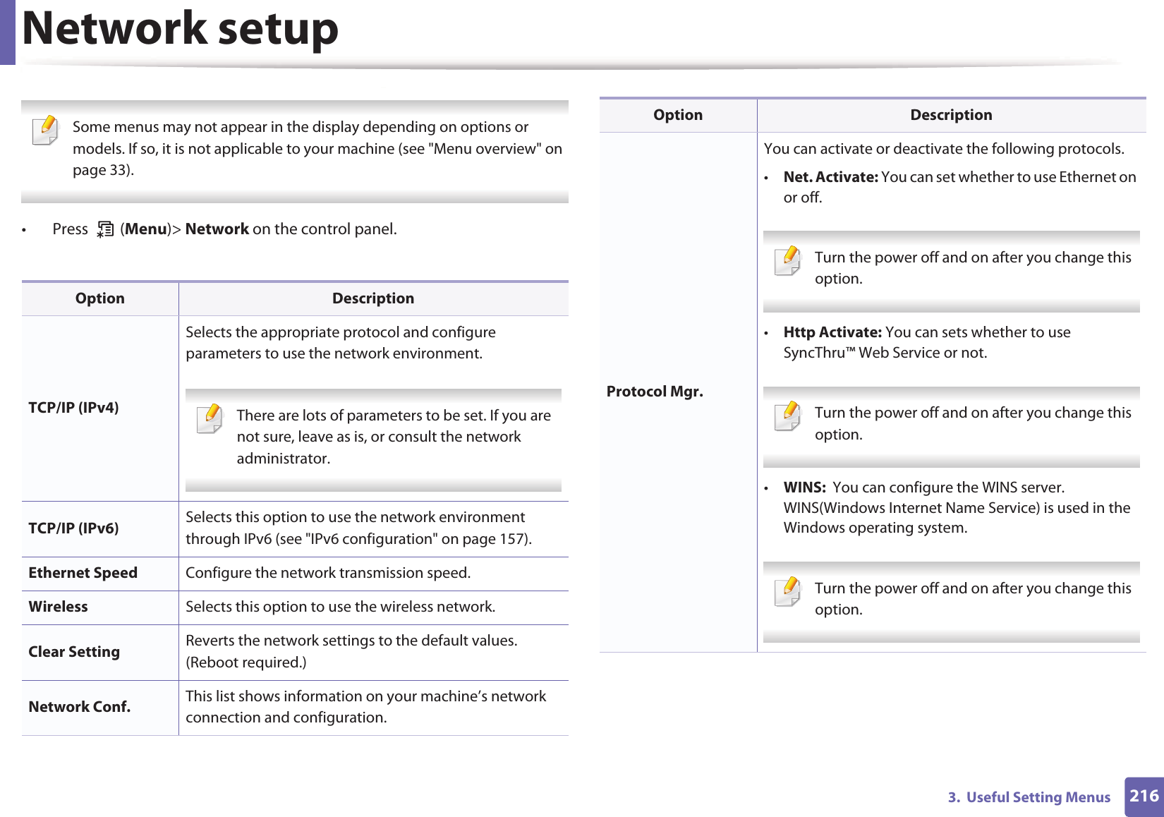 2163.  Useful Setting MenusNetwork setup Some menus may not appear in the display depending on options or models. If so, it is not applicable to your machine (see "Menu overview" on page 33). &bull;  Press   (Menu)> Network on the control panel.Option DescriptionTCP/IP (IPv4)Selects the appropriate protocol and configure parameters to use the network environment. There are lots of parameters to be set. If you are not sure, leave as is, or consult the network administrator. TCP/IP (IPv6) Selects this option to use the network environment through IPv6 (see "IPv6 configuration" on page 157).Ethernet Speed Configure the network transmission speed.Wireless Selects this option to use the wireless network.Clear Setting Reverts the network settings to the default values. (Reboot required.)Network Conf. This list shows information on your machine&rsquo;s network connection and configuration.Protocol Mgr.You can activate or deactivate the following protocols.&bull;Net. Activate: You can set whether to use Ethernet on or off.  Turn the power off and on after you change this option.&bull;Http Activate: You can sets whether to use SyncThru&trade; Web Service or not. Turn the power off and on after you change this option.&bull;WINS:  You can configure the WINS server. WINS(Windows Internet Name Service) is used in the Windows operating system. Turn the power off and on after you change this option.Option Description
