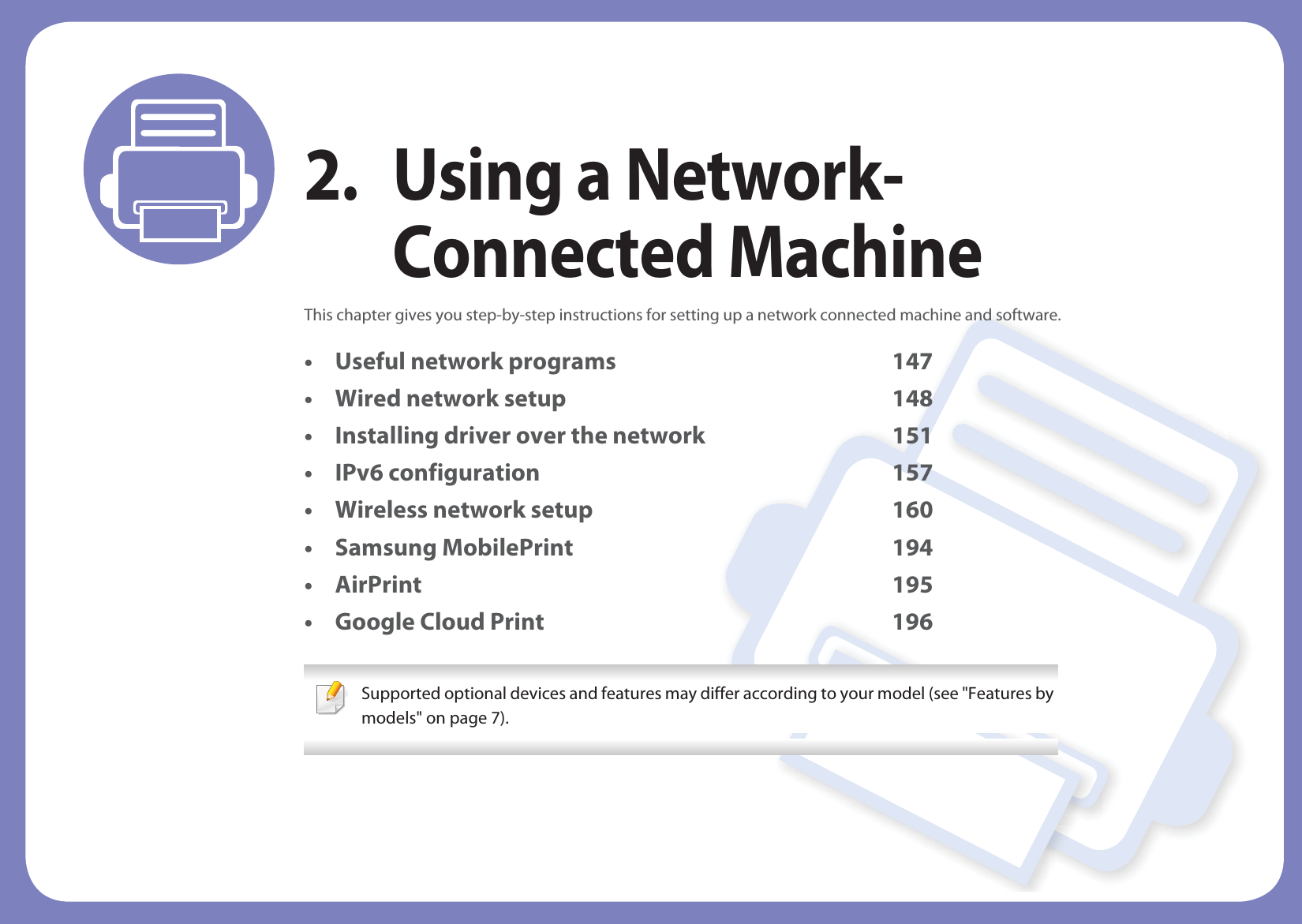 2. Using a Network-Connected MachineThis chapter gives you step-by-step instructions for setting up a network connected machine and software.• Useful network programs 147• Wired network setup 148• Installing driver over the network 151• IPv6 configuration 157• Wireless network setup 160• Samsung MobilePrint 194• AirPrint 195• Google Cloud Print 196 Supported optional devices and features may differ according to your model (see &quot;Features by models&quot; on page 7). 