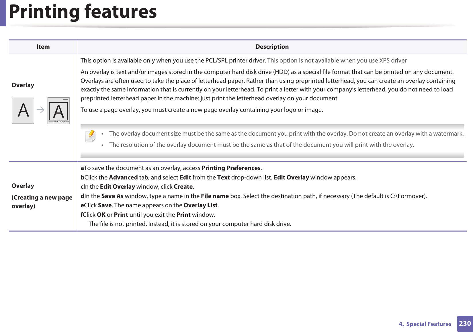 Printing features2304.  Special FeaturesOverlayThis option is available only when you use the PCL/SPL printer driver. This option is not available when you use XPS driverAn overlay is text and/or images stored in the computer hard disk drive (HDD) as a special file format that can be printed on any document. Overlays are often used to take the place of letterhead paper. Rather than using preprinted letterhead, you can create an overlay containing exactly the same information that is currently on your letterhead. To print a letter with your company&rsquo;s letterhead, you do not need to load preprinted letterhead paper in the machine: just print the letterhead overlay on your document.To use a page overlay, you must create a new page overlay containing your logo or image. &bull; The overlay document size must be the same as the document you print with the overlay. Do not create an overlay with a watermark.&bull; The resolution of the overlay document must be the same as that of the document you will print with the overlay. Overlay(Creating a new page overlay)a To save the document as an overlay, access Printing Preferences.b Click the Advanced tab, and select Edit from the Text drop-down list. Edit Overlay window appears.c In the Edit Overlay window, click Create. d In the Save As window, type a name in the File name box. Select the destination path, if necessary (The default is C:\Formover).e Click Save. The name appears on the Overlay List. f Click OK or Print until you exit the Print window.The file is not printed. Instead, it is stored on your computer hard disk drive.Item Description