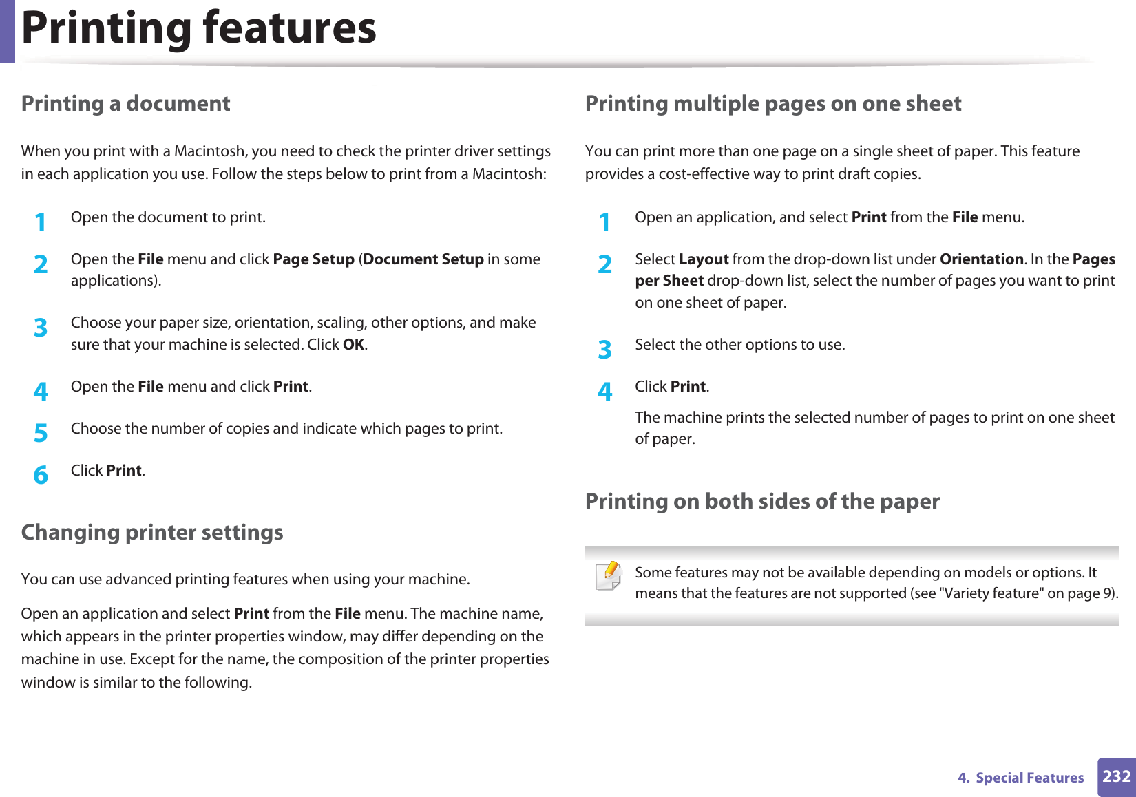 Printing features2324.  Special FeaturesPrinting a documentWhen you print with a Macintosh, you need to check the printer driver settings in each application you use. Follow the steps below to print from a Macintosh:1Open the document to print.2  Open the File menu and click Page Setup (Document Setup in some applications).3  Choose your paper size, orientation, scaling, other options, and make sure that your machine is selected. Click OK.4  Open the File menu and click Print. 5  Choose the number of copies and indicate which pages to print. 6  Click Print.Changing printer settingsYou can use advanced printing features when using your machine.Open an application and select Print from the File menu. The machine name, which appears in the printer properties window, may differ depending on the machine in use. Except for the name, the composition of the printer properties window is similar to the following.Printing multiple pages on one sheet You can print more than one page on a single sheet of paper. This feature provides a cost-effective way to print draft copies.1Open an application, and select Print from the File menu.2  Select Layout from the drop-down list under Orientation. In the Pages per Sheet drop-down list, select the number of pages you want to print on one sheet of paper.3  Select the other options to use.4  Click Print. The machine prints the selected number of pages to print on one sheet of paper.Printing on both sides of the paper Some features may not be available depending on models or options. It means that the features are not supported (see &quot;Variety feature&quot; on page 9). 