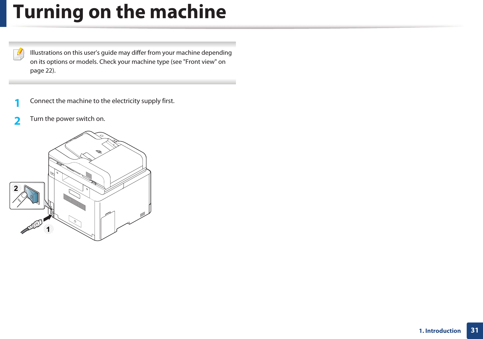311. Introduction Turning on the machine Illustrations on this user’s guide may differ from your machine depending on its options or models. Check your machine type (see &quot;Front view&quot; on page 22). 1Connect the machine to the electricity supply first.2  Turn the power switch on.12
