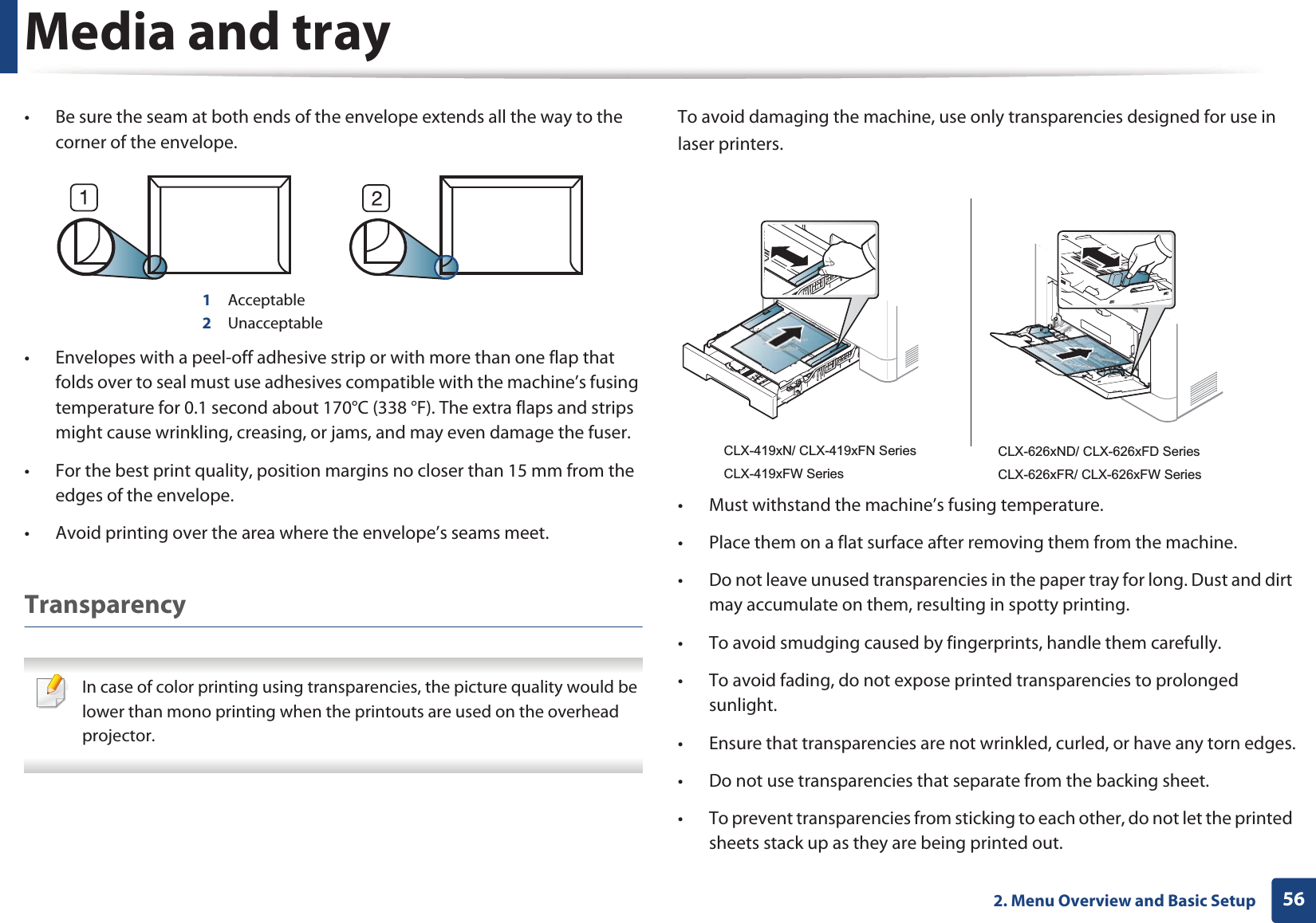 Media and tray562. Menu Overview and Basic Setup• Be sure the seam at both ends of the envelope extends all the way to the corner of the envelope.1 Acceptable2 Unacceptable• Envelopes with a peel-off adhesive strip or with more than one flap that folds over to seal must use adhesives compatible with the machine’s fusing temperature for 0.1 second about 170°C (338 °F). The extra flaps and strips might cause wrinkling, creasing, or jams, and may even damage the fuser.• For the best print quality, position margins no closer than 15 mm from the edges of the envelope.• Avoid printing over the area where the envelope’s seams meet.Transparency In case of color printing using transparencies, the picture quality would be lower than mono printing when the printouts are used on the overhead projector. To avoid damaging the machine, use only transparencies designed for use in laser printers.• Must withstand the machine’s fusing temperature.• Place them on a flat surface after removing them from the machine.• Do not leave unused transparencies in the paper tray for long. Dust and dirt may accumulate on them, resulting in spotty printing.• To avoid smudging caused by fingerprints, handle them carefully.• To avoid fading, do not expose printed transparencies to prolonged sunlight.• Ensure that transparencies are not wrinkled, curled, or have any torn edges.• Do not use transparencies that separate from the backing sheet.• To prevent transparencies from sticking to each other, do not let the printed sheets stack up as they are being printed out.CLX-419xN/ CLX-419xFN SeriesCLX-419xFW SeriesCLX-626xND/ CLX-626xFD SeriesCLX-626xFR/ CLX-626xFW Series