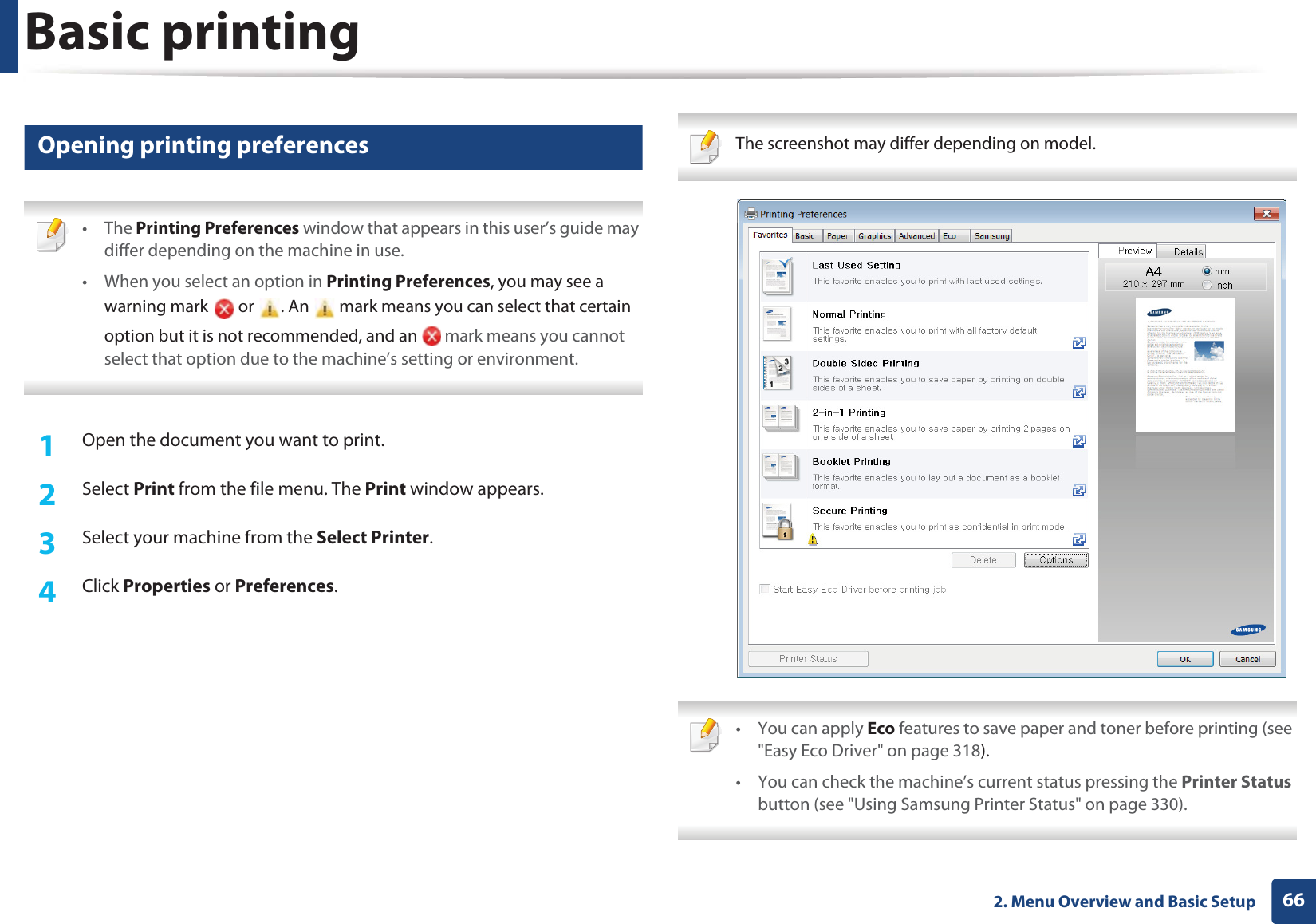 Basic printing662. Menu Overview and Basic Setup12 Opening printing preferences • The Printing Preferences window that appears in this user’s guide may differ depending on the machine in use. • When you select an option in Printing Preferences, you may see a warning mark or . An mark means you can select that certain option but it is not recommended, and an mark means you cannot select that option due to the machine’s setting or environment. 1Open the document you want to print.2 Select Print from the file menu. The Print window appears. 3 Select your machine from the Select Printer. 4 Click Properties or Preferences. The screenshot may differ depending on model. • You can apply Eco features to save paper and toner before printing (see "Easy Eco Driver" on page 318).• You can check the machine’s current status pressing the Printer Status button (see "Using Samsung Printer Status" on page 330).
