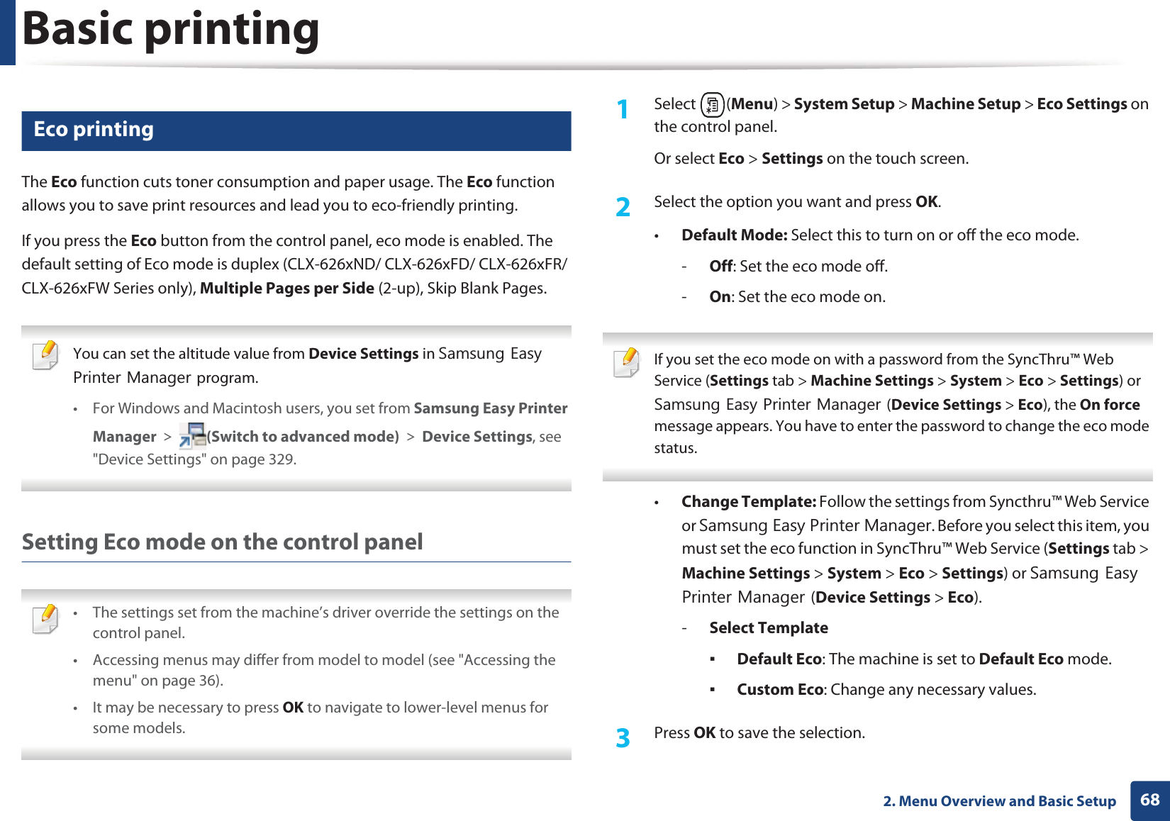 Basic printing682. Menu Overview and Basic Setup14 Eco printingThe Eco function cuts toner consumption and paper usage. The Eco function allows you to save print resources and lead you to eco-friendly printing.If you press the Eco button from the control panel, eco mode is enabled. The default setting of Eco mode is duplex (CLX-626xND/ CLX-626xFD/ CLX-626xFR/ CLX-626xFW Series only), Multiple Pages per Side (2-up), Skip Blank Pages. You can set the altitude value from Device Settings in 6DPVXQJ(DV\3ULQWHU0DQDJHUprogram.• For Windows and Macintosh users, you set from Samsung Easy Printer Manager! (Switch to advanced mode)!Device Settings, see "Device Settings" on page 329. Setting Eco mode on the control panel • The settings set from the machine’s driver override the settings on the control panel.• Accessing menus may differ from model to model (see "Accessing the menu" on page 36).• It may be necessary to press OK to navigate to lower-level menus for some models. 1Select (Menu) > System Setup > Machine Setup > Eco Settings on the control panel.Or select Eco > Settings on the touch screen.2 Select the option you want and press OK.•Default Mode: Select this to turn on or off the eco mode.-Off: Set the eco mode off.-On: Set the eco mode on. If you set the eco mode on with a password from the SyncThru™ Web Service (Settings tab > Machine Settings > System > Eco > Settings) or 6DPVXQJ(DV\3ULQWHU0DQDJHU(Device Settings > Eco), the On force message appears. You have to enter the password to change the eco mode status. •Change Template: Follow the settings from Syncthru™ Web Service or 6DPVXQJ(DV\3ULQWHU0DQDJHU. Before you select this item, you must set the eco function in SyncThru™ Web Service (Settings tab > Machine Settings > System > Eco > Settings) or 6DPVXQJ(DV\3ULQWHU0DQDJHU(Device Settings > Eco). -Select TemplateƒDefault Eco: The machine is set to Default Eco mode.ƒCustom Eco: Change any necessary values.3 Press OK to save the selection.