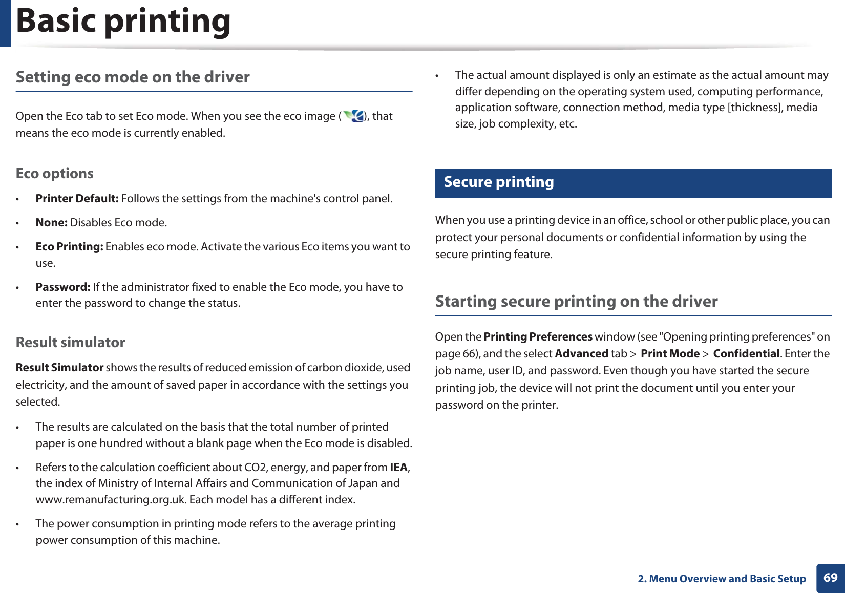 Basic printing692. Menu Overview and Basic SetupSetting eco mode on the driverOpen the Eco tab to set Eco mode. When you see the eco image ( ), that means the eco mode is currently enabled.Eco options•Printer Default: Follows the settings from the machine&apos;s control panel.•None: Disables Eco mode.•Eco Printing: Enables eco mode. Activate the various Eco items you want to use.•Password: If the administrator fixed to enable the Eco mode, you have to enter the password to change the status.Result simulatorResult Simulator shows the results of reduced emission of carbon dioxide, used electricity, and the amount of saved paper in accordance with the settings you selected.• The results are calculated on the basis that the total number of printed paper is one hundred without a blank page when the Eco mode is disabled.• Refers to the calculation coefficient about CO2, energy, and paper from IEA, the index of Ministry of Internal Affairs and Communication of Japan and www.remanufacturing.org.uk. Each model has a different index. • The power consumption in printing mode refers to the average printing power consumption of this machine. • The actual amount displayed is only an estimate as the actual amount may differ depending on the operating system used, computing performance, application software, connection method, media type [thickness], media size, job complexity, etc.15 Secure printingWhen you use a printing device in an office, school or other public place, you can protect your personal documents or confidential information by using the secure printing feature.Starting secure printing on the driverOpen the Printing Preferences window (see &quot;Opening printing preferences&quot; on page 66), and the select Advanced tab &gt;  Print Mode &gt;  Confidential. Enter the job name, user ID, and password. Even though you have started the secure printing job, the device will not print the document until you enter your password on the printer.