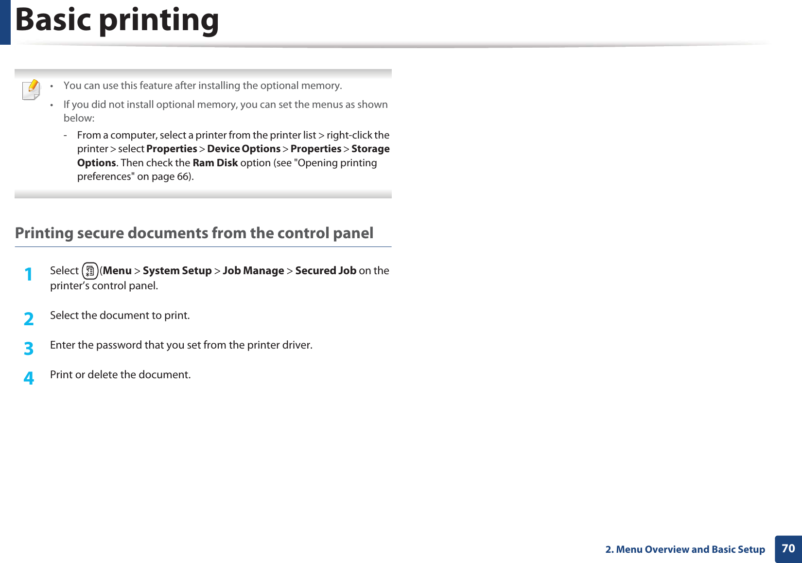 Basic printing702. Menu Overview and Basic Setup • You can use this feature after installing the optional memory.• If you did not install optional memory, you can set the menus as shown below:- From a computer, select a printer from the printer list > right-click the printer > select Properties > Device Options > Properties > Storage Options. Then check the Ram Disk option (see "Opening printing preferences" on page 66). Printing secure documents from the control panel1Select (Menu > System Setup > Job Manage > Secured Job on the printer’s control panel.2 Select the document to print.3 Enter the password that you set from the printer driver.4 Print or delete the document.