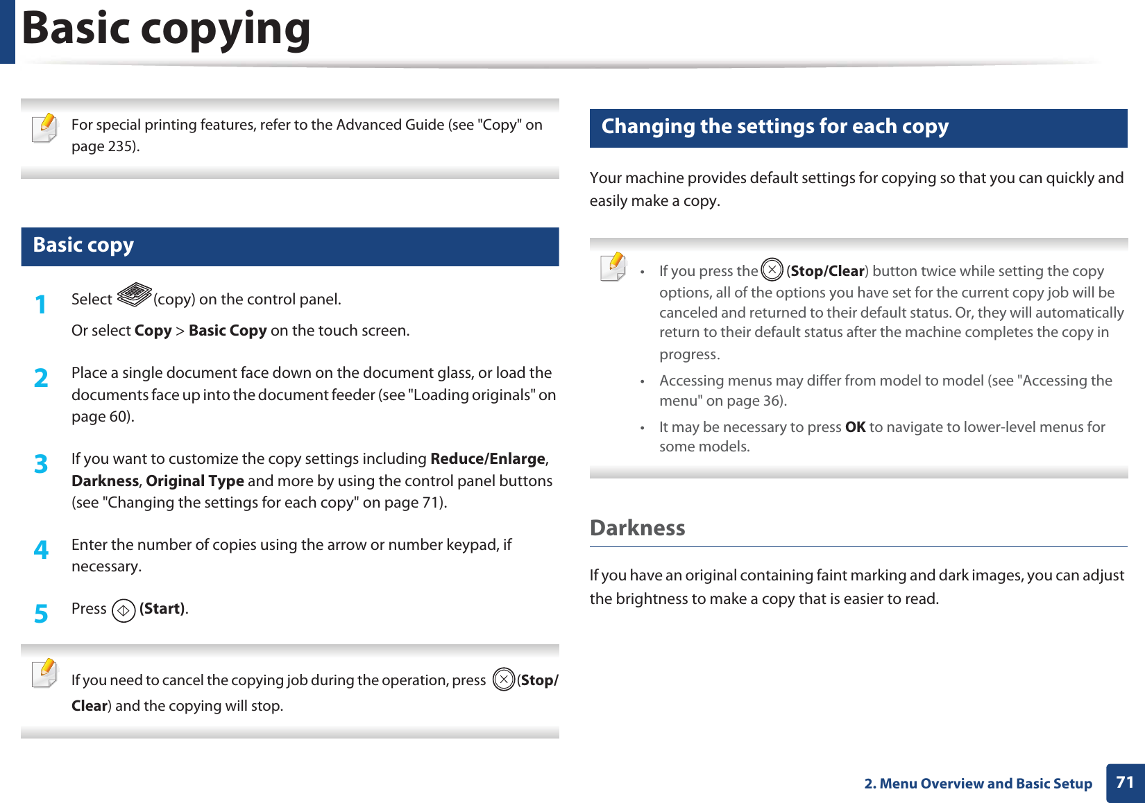 712. Menu Overview and Basic SetupBasic copying For special printing features, refer to the Advanced Guide (see "Copy" on page 235). 16 Basic copy1Select (copy) on the control panel.Or select Copy > Basic Copy on the touch screen.2 Place a single document face down on the document glass, or load the documents face up into the document feeder (see "Loading originals" on page 60).3 If you want to customize the copy settings including Reduce/Enlarge, Darkness, Original Type and more by using the control panel buttons (see "Changing the settings for each copy" on page 71). 4 Enter the number of copies using the arrow or number keypad, if necessary.5 Press (Start). If you need to cancel the copying job during the operation, press (Stop/Clear) and the copying will stop. 17 Changing the settings for each copyYour machine provides default settings for copying so that you can quickly and easily make a copy. • If you press the (Stop/Clear) button twice while setting the copy options, all of the options you have set for the current copy job will be canceled and returned to their default status. Or, they will automatically return to their default status after the machine completes the copy in progressU• Accessing menus may differ from model to model (see "Accessing the menu" on page 36).• It may be necessary to press OK to navigate to lower-level menus for some models. DarknessIf you have an original containing faint marking and dark images, you can adjust the brightness to make a copy that is easier to read.