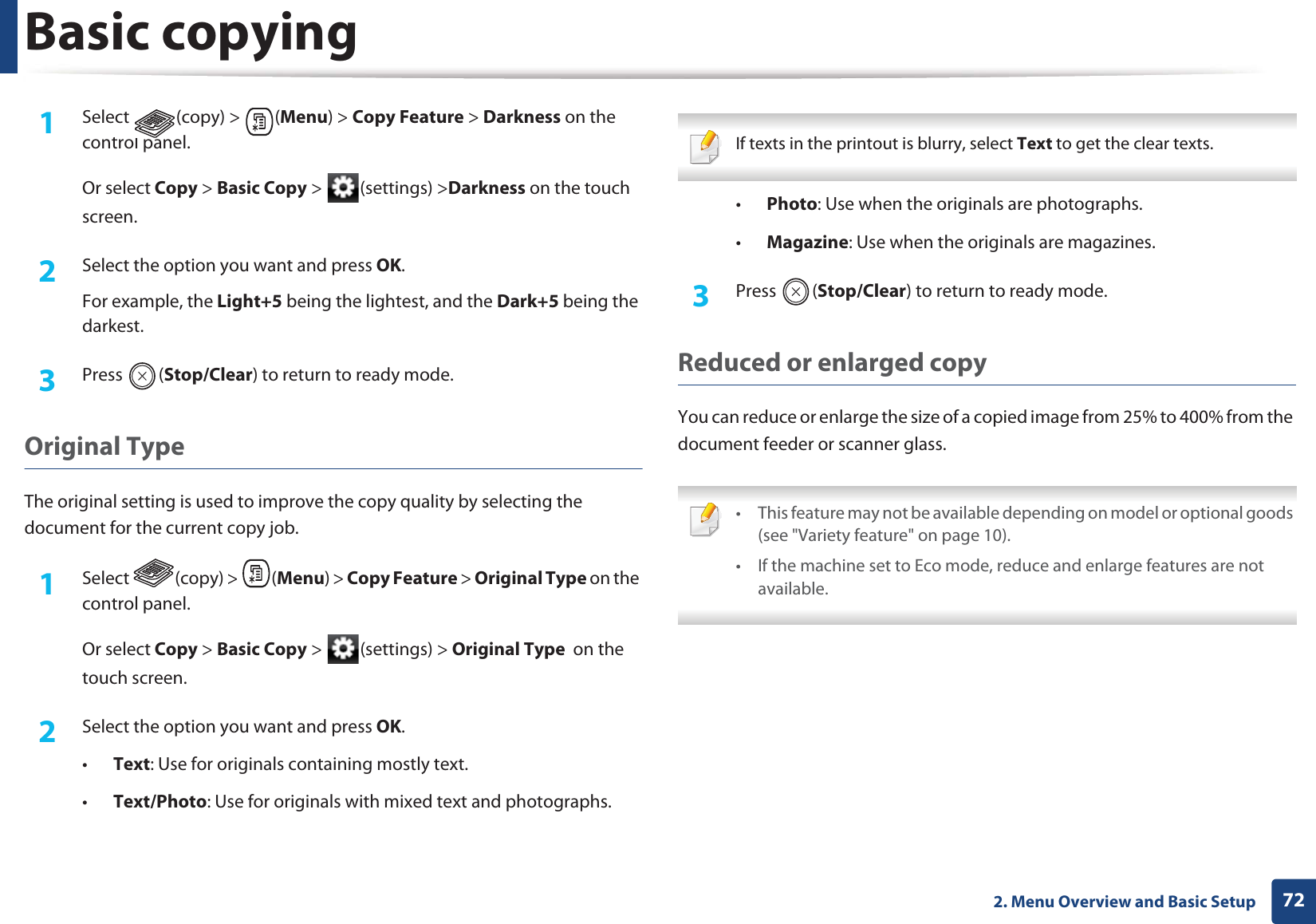 Basic copying722. Menu Overview and Basic Setup1Select (copy) > (Menu) > Copy Feature > Darkness on the control panel.Or select Copy > Basic Copy > (settings) >Darkness on the touch screen.2 Select the option you want and press OK.For example, the Light+5 being the lightest, and the Dark+5 being the darkest.3 Press (Stop/Clear) to return to ready mode.Original TypeThe original setting is used to improve the copy quality by selecting the document for the current copy job.1Select (copy) > (Menu) > Copy Feature > Original Type on the control panel.Or select Copy > Basic Copy > (settings) > Original Type on the touch screen.2 Select the option you want and press OK.•Text: Use for originals containing mostly text.•Text/Photo: Use for originals with mixed text and photographs. If texts in the printout is blurry, select Text to get the clear texts. •Photo: Use when the originals are photographs.•Magazine: Use when the originals are magazines.3 Press (Stop/Clear) to return to ready mode.Reduced or enlarged copyYou can reduce or enlarge the size of a copied image from 25% to 400% from the document feeder or scanner glass. • This feature may not be available depending on model or optional goods (see "Variety feature" on page 10).• If the machine set to Eco mode, reduce and enlarge features are not available.