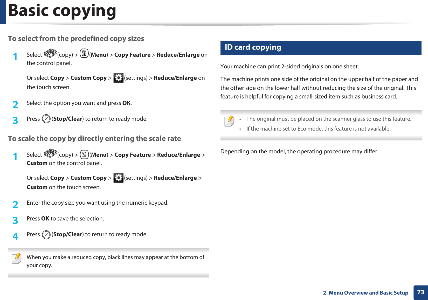 Basic copying732. Menu Overview and Basic SetupTo select from the predefined copy sizes1Select (copy) > (Menu) > Copy Feature > Reduce/Enlarge on the control panel.Or select Copy > Custom Copy > (settings) > Reduce/Enlarge on the touch screen.2 Select the option you want and press OK.3 Press (Stop/Clear) to return to ready mode.To scale the copy by directly entering the scale rate1Select (copy) > (Menu) > Copy Feature > Reduce/Enlarge > Custom on the control panel.Or select Copy > Custom Copy > (settings) > Reduce/Enlarge > Custom on the touch screen.2 Enter the copy size you want using the numeric keypad.3 Press OK to save the selection.4 Press (Stop/Clear) to return to ready mode. When you make a reduced copy, black lines may appear at the bottom of your copy. 18 ID card copyingYour machine can print 2-sided originals on one sheet.The machine prints one side of the original on the upper half of the paper and the other side on the lower half without reducing the size of the original. This feature is helpful for copying a small-sized item such as business card. • The original must be placed on the scanner glass to use this feature.• If the machine set to Eco mode, this feature is not available. Depending on the model, the operating procedure may differ.