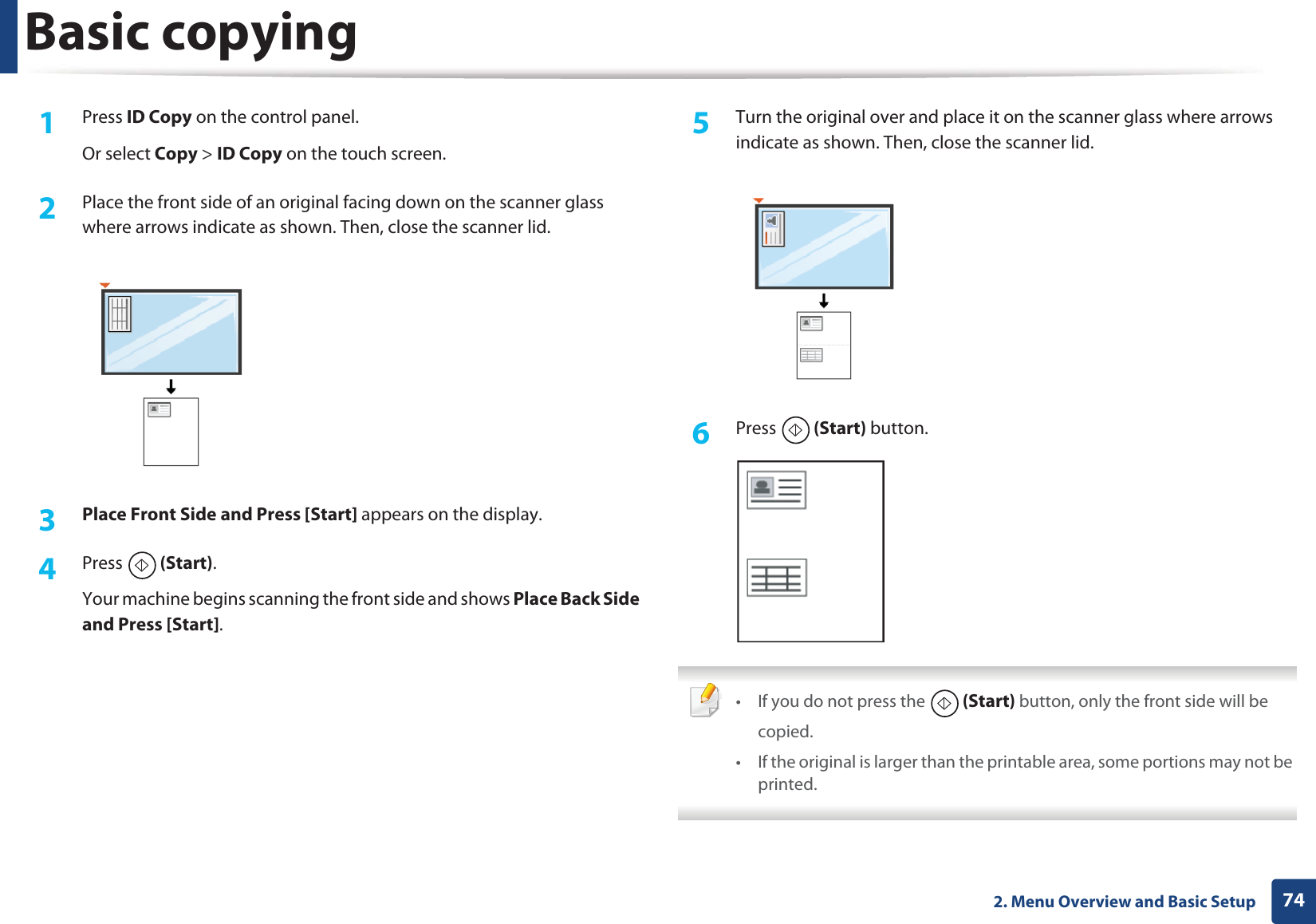 Basic copying742. Menu Overview and Basic Setup1Press ID Copy on the control panel.Or select Copy &gt; ID Copy on the touch screen.2  Place the front side of an original facing down on the scanner glass where arrows indicate as shown. Then, close the scanner lid.3  Place Front Side and Press [Start] appears on the display.4  Press  (Start).Your machine begins scanning the front side and shows Place Back Side and Press [Start].5  Turn the original over and place it on the scanner glass where arrows indicate as shown. Then, close the scanner lid.6  Press  (Start) button. • If you do not press the  (Start) button, only the front side will be copied.• If the original is larger than the printable area, some portions may not be printed. 