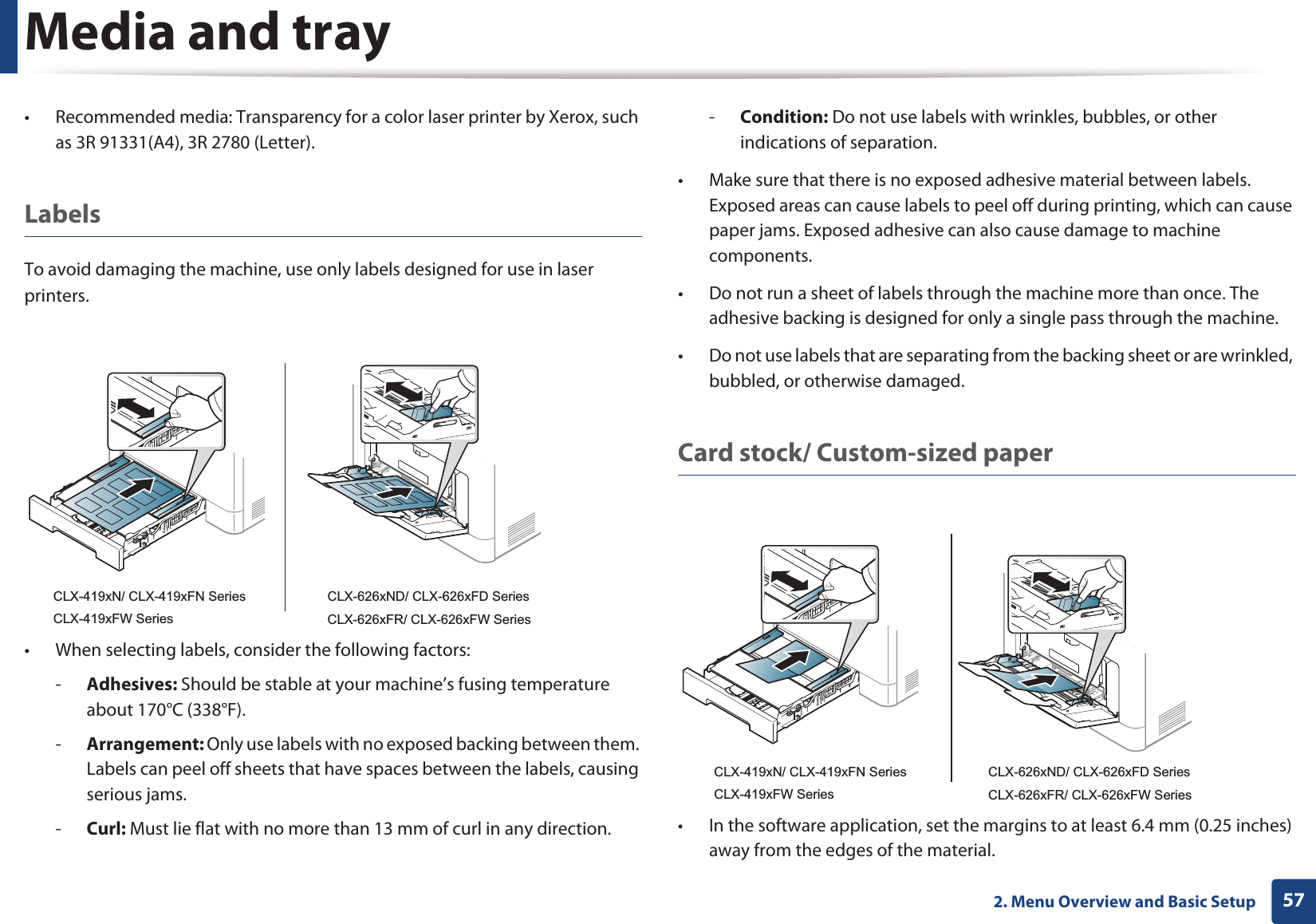 Media and tray572. Menu Overview and Basic Setup• Recommended media: Transparency for a color laser printer by Xerox, such as 3R 91331(A4), 3R 2780 (Letter).LabelsTo avoid damaging the machine, use only labels designed for use in laser printers.• When selecting labels, consider the following factors:-Adhesives: Should be stable at your machine’s fusing temperature about 170°C (338°F).-Arrangement: Only use labels with no exposed backing between them. Labels can peel off sheets that have spaces between the labels, causing serious jams.-Curl: Must lie flat with no more than 13 mm of curl in any direction.-Condition: Do not use labels with wrinkles, bubbles, or other indications of separation.• Make sure that there is no exposed adhesive material between labels. Exposed areas can cause labels to peel off during printing, which can cause paper jams. Exposed adhesive can also cause damage to machine components.• Do not run a sheet of labels through the machine more than once. The adhesive backing is designed for only a single pass through the machine.• Do not use labels that are separating from the backing sheet or are wrinkled, bubbled, or otherwise damaged.Card stock/ Custom-sized paper• In the software application, set the margins to at least 6.4 mm (0.25 inches) away from the edges of the material.CLX-419xN/ CLX-419xFN SeriesCLX-419xFW SeriesCLX-626xND/ CLX-626xFD SeriesCLX-626xFR/ CLX-626xFW SeriesCLX-419xN/ CLX-419xFN SeriesCLX-419xFW SeriesCLX-626xND/ CLX-626xFD SeriesCLX-626xFR/ CLX-626xFW Series