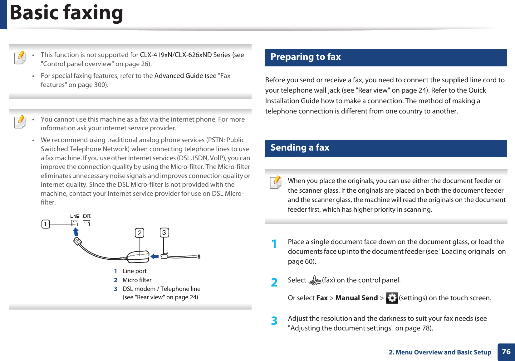 762. Menu Overview and Basic SetupBasic faxing • This function is not supported for CLX-419xN/CLX-626xND Series (see "Control panel overview" on page 26).• For special faxing features, refer to the Advanced Guide (see "Fax features" on page 300). • You cannot use this machine as a fax via the internet phone. For more information ask your internet service provider.• We recommend using traditional analog phone services (PSTN: Public Switched Telephone Network) when connecting telephone lines to use a fax machine. If you use other Internet services (DSL, ISDN, VolP), you can improve the connection quality by using the Micro-filter. The Micro-filter eliminates unnecessary noise signals and improves connection quality or Internet quality. Since the DSL Micro-filter is not provided with the machine, contact your Internet service provider for use on DSL Micro-filter.1Line port2Micro filter3DSL modem / Telephone line(see "Rear view" on page 24). 20 Preparing to faxBefore you send or receive a fax, you need to connect the supplied line cord to your telephone wall jack (see "Rear view" on page 24). Refer to the Quick Installation Guide how to make a connection. The method of making a telephone connection is different from one country to another.21 Sending a fax When you place the originals, you can use either the document feeder or the scanner glass. If the originals are placed on both the document feeder and the scanner glass, the machine will read the originals on the document feeder first, which has higher priority in scanning. 1Place a single document face down on the document glass, or load the documents face up into the document feeder (see "Loading originals" on page 60).2 Select (fax) on the control panel.Or select Fax > Manual Send > (settings) on the touch screen.3 Adjust the resolution and the darkness to suit your fax needs (see "Adjusting the document settings" on page 78).