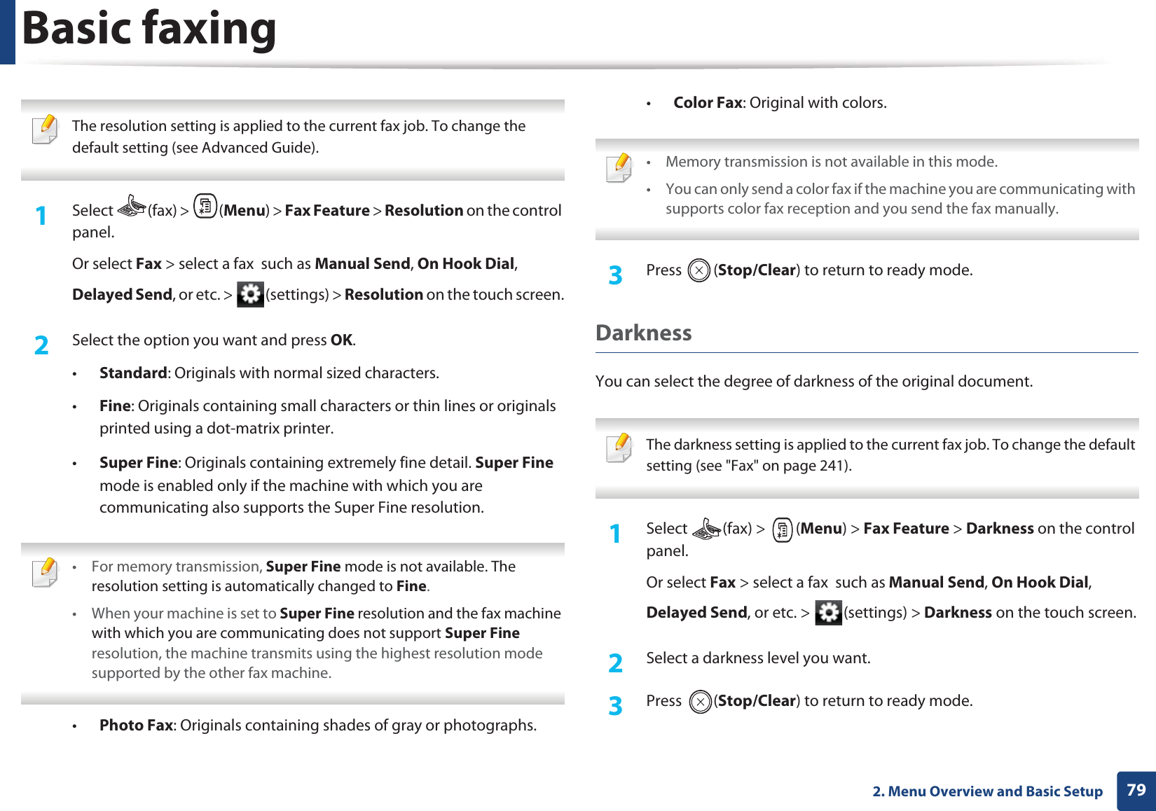 Basic faxing792. Menu Overview and Basic Setup The resolution setting is applied to the current fax job. To change the default setting (see Advanced Guide). 1Select (fax) > (Menu) > Fax Feature > Resolution on the control panel.Or select Fax > select a fax such as Manual Send, On Hook Dial, Delayed Send, or etc. > (settings) > Resolution on the touch screen.2 Select the option you want and press OK.•Standard: Originals with normal sized characters.•Fine: Originals containing small characters or thin lines or originals printed using a dot-matrix printer.•Super Fine: Originals containing extremely fine detail. Super Fine mode is enabled only if the machine with which you are communicating also supports the Super Fine resolution. • For memory transmission, Super Fine mode is not available. The resolution setting is automatically changed to Fine.• When your machine is set to Super Fine resolution and the fax machine with which you are communicating does not support Super Fine resolution, the machine transmits using the highest resolution mode supported by the other fax machine. •Photo Fax: Originals containing shades of gray or photographs.•Color Fax: Original with colors. • Memory transmission is not available in this mode.• You can only send a color fax if the machine you are communicating with supports color fax reception and you send the fax manually. 3 Press (Stop/Clear) to return to ready mode.DarknessYou can select the degree of darkness of the original document. The darkness setting is applied to the current fax job. To change the default setting (see "Fax" on page 241). 1Select (fax) > (Menu) > Fax Feature > Darkness on the control panel.Or select Fax > select a fax such as Manual Send, On Hook Dial, Delayed Send, or etc. > (settings) > Darkness on the touch screen.2 Select a darkness level you want.3 Press (Stop/Clear) to return to ready mode.