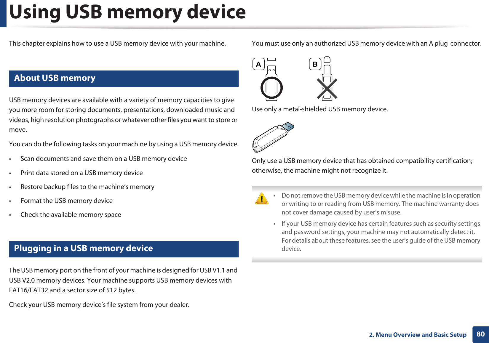 802. Menu Overview and Basic SetupUsing USB memory deviceThis chapter explains how to use a USB memory device with your machine.24 About USB memoryUSB memory devices are available with a variety of memory capacities to give you more room for storing documents, presentations, downloaded music and videos, high resolution photographs or whatever other files you want to store or move.You can do the following tasks on your machine by using a USB memory device.• Scan documents and save them on a USB memory device• Print data stored on a USB memory device• Restore backup files to the machine’s memory• Format the USB memory device• Check the available memory space25 Plugging in a USB memory deviceThe USB memory port on the front of your machine is designed for USB V1.1 and USB V2.0 memory devices. Your machine supports USB memory devices with FAT16/FAT32 and a sector size of 512 bytes.Check your USB memory device’s file system from your dealer.You must use only an authorized USB memory device with an A plug connector.Use only a metal-shielded USB memory device.Only use a USB memory device that has obtained compatibility certification; otherwise, the machine might not recognize it. • Do not remove the USB memory device while the machine is in operation or writing to or reading from USB memory. The machine warranty does not cover damage caused by user’s misuse. • If your USB memory device has certain features such as security settings and password settings, your machine may not automatically detect it. For details about these features, see the user’s guide of the USB memory device. A B