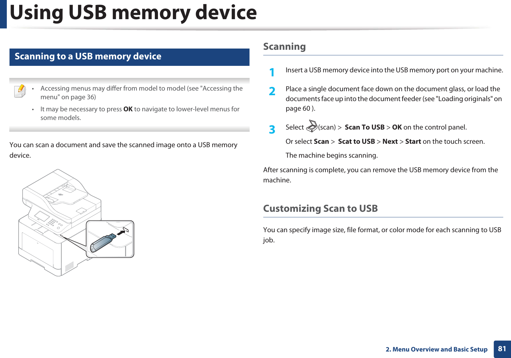 Using USB memory device812. Menu Overview and Basic Setup26 Scanning to a USB memory device • Accessing menus may differ from model to model (see "Accessing the menu" on page 36)• It may be necessary to press OK to navigate to lower-level menus for some models. You can scan a document and save the scanned image onto a USB memory device.Scanning1Insert a USB memory device into the USB memory port on your machine.2 Place a single document face down on the document glass, or load the documents face up into the document feeder (see "Loading originals" on page 60 ).3 Select (scan) > Scan To USB > OK on the control panel.Or select Scan > Scat to USB > Next > Start on the touch screen.The machine begins scanning.After scanning is complete, you can remove the USB memory device from the machine.Customizing Scan to USB You can specify image size, file format, or color mode for each scanning to USB job.