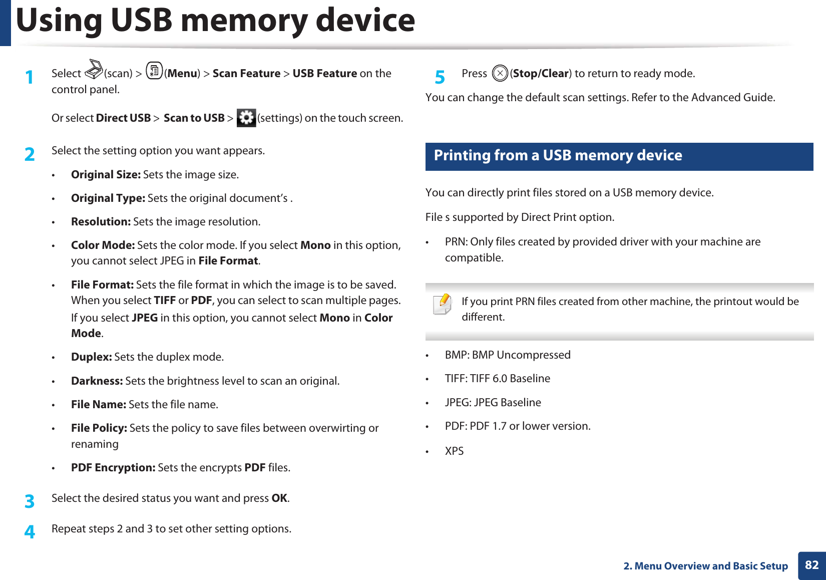 Using USB memory device822. Menu Overview and Basic Setup1Select (scan) > (Menu) > Scan Feature > USB Feature on the control panel.Or select Direct USB > Scan to USB > (settings) on the touch screen.2 Select the setting option you want appears.•Original Size: Sets the image size.•Original Type: Sets the original document’s .•Resolution: Sets the image resolution.•Color Mode: Sets the color mode. If you select Mono in this option, you cannot select JPEG in File Format.•File Format: Sets the file format in which the image is to be saved. When you select TIFF or PDF, you can select to scan multiple pages. If you select JPEG in this option, you cannot select Mono in ColorGMode.•Duplex: Sets the duplex mode.•Darkness: Sets the brightness level to scan an original.•File Name: Sets the file name.•File Policy: Sets the policy to save files between overwirting or renaming•PDF Encryption: Sets the encrypts PDF files.3 Select the desired status you want and press OK.4 Repeat steps 2 and 3 to set other setting options.5 Press (Stop/Clear) to return to ready mode.You can change the default scan settings. Refer to the Advanced Guide.27 Printing from a USB memory deviceYou can directly print files stored on a USB memory device.File s supported by Direct Print option.• PRN: Only files created by provided driver with your machine are compatible. If you print PRN files created from other machine, the printout would be different. • BMP: BMP Uncompressed• TIFF: TIFF 6.0 Baseline• JPEG: JPEG Baseline• PDF: PDF 1.7 or lower version.•XPSG