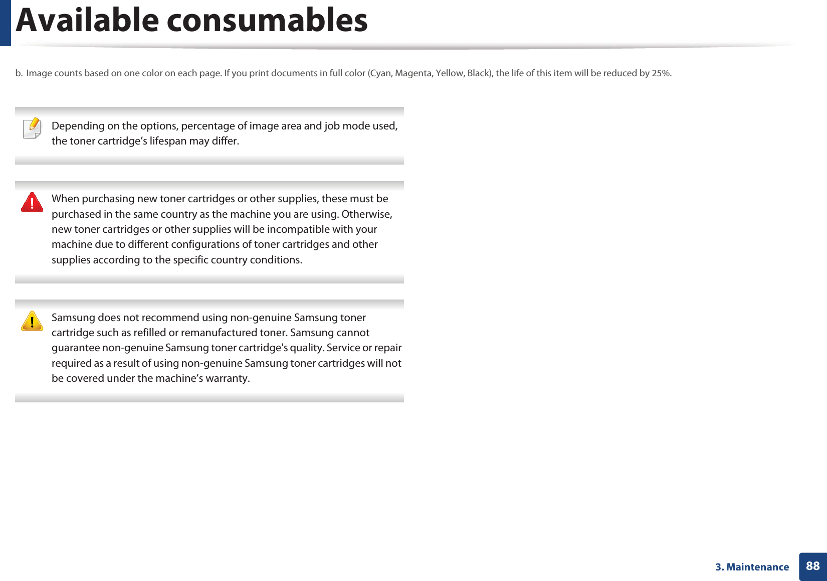 Available consumables883. Maintenance Depending on the options, percentage of image area and job mode used, the toner cartridge’s lifespan may differ. When purchasing new toner cartridges or other supplies, these must be purchased in the same country as the machine you are using. Otherwise, new toner cartridges or other supplies will be incompatible with your machine due to different configurations of toner cartridges and other supplies according to the specific country conditions. Samsung does not recommend using non-genuine Samsung toner cartridge such as refilled or remanufactured toner. Samsung cannot guarantee non-genuine Samsung toner cartridge's quality. Service or repair required as a result of using non-genuine Samsung toner cartridges will not be covered under the machine’s warranty. b. Image counts based on one color on each page. If you print documents in full color (Cyan, Magenta, Yellow, Black), the life of this item will be reduced by 25%.