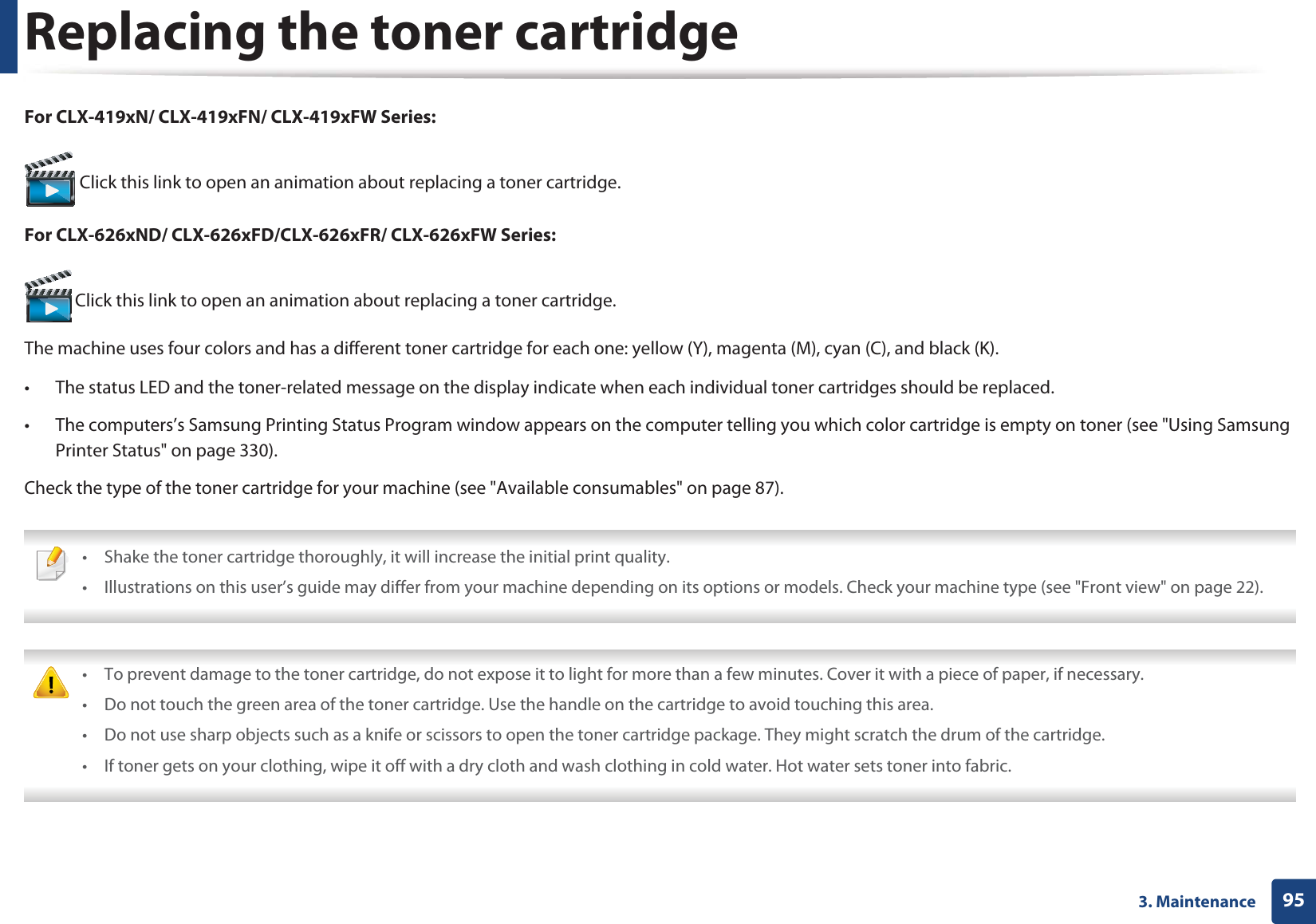 953. MaintenanceReplacing the toner cartridgeFor CLX-419xN/ CLX-419xFN/ CLX-419xFW Series: Click this link to open an animation about replacing a toner cartridge.For CLX-626xND/ CLX-626xFD/CLX-626xFR/ CLX-626xFW Series: Click this link to open an animation about replacing a toner cartridge.The machine uses four colors and has a different toner cartridge for each one: yellow (Y), magenta (M), cyan (C), and black (K).• The status LED and the toner-related message on the display indicate when each individual toner cartridges should be replaced.• The computers’s Samsung Printing Status Program window appears on the computer telling you which color cartridge is empty on toner (see "Using Samsung Printer Status" on page 330).Check the type of the toner cartridge for your machine (see "Available consumables" on page 87). • Shake the toner cartridge thoroughly, it will increase the initial print quality.• Illustrations on this user’s guide may differ from your machine depending on its options or models. Check your machine type (see "Front view" on page 22). • To prevent damage to the toner cartridge, do not expose it to light for more than a few minutes. Cover it with a piece of paper, if necessary. • Do not touch the green area of the toner cartridge. Use the handle on the cartridge to avoid touching this area. • Do not use sharp objects such as a knife or scissors to open the toner cartridge package. They might scratch the drum of the cartridge.• If toner gets on your clothing, wipe it off with a dry cloth and wash clothing in cold water. Hot water sets toner into fabric.