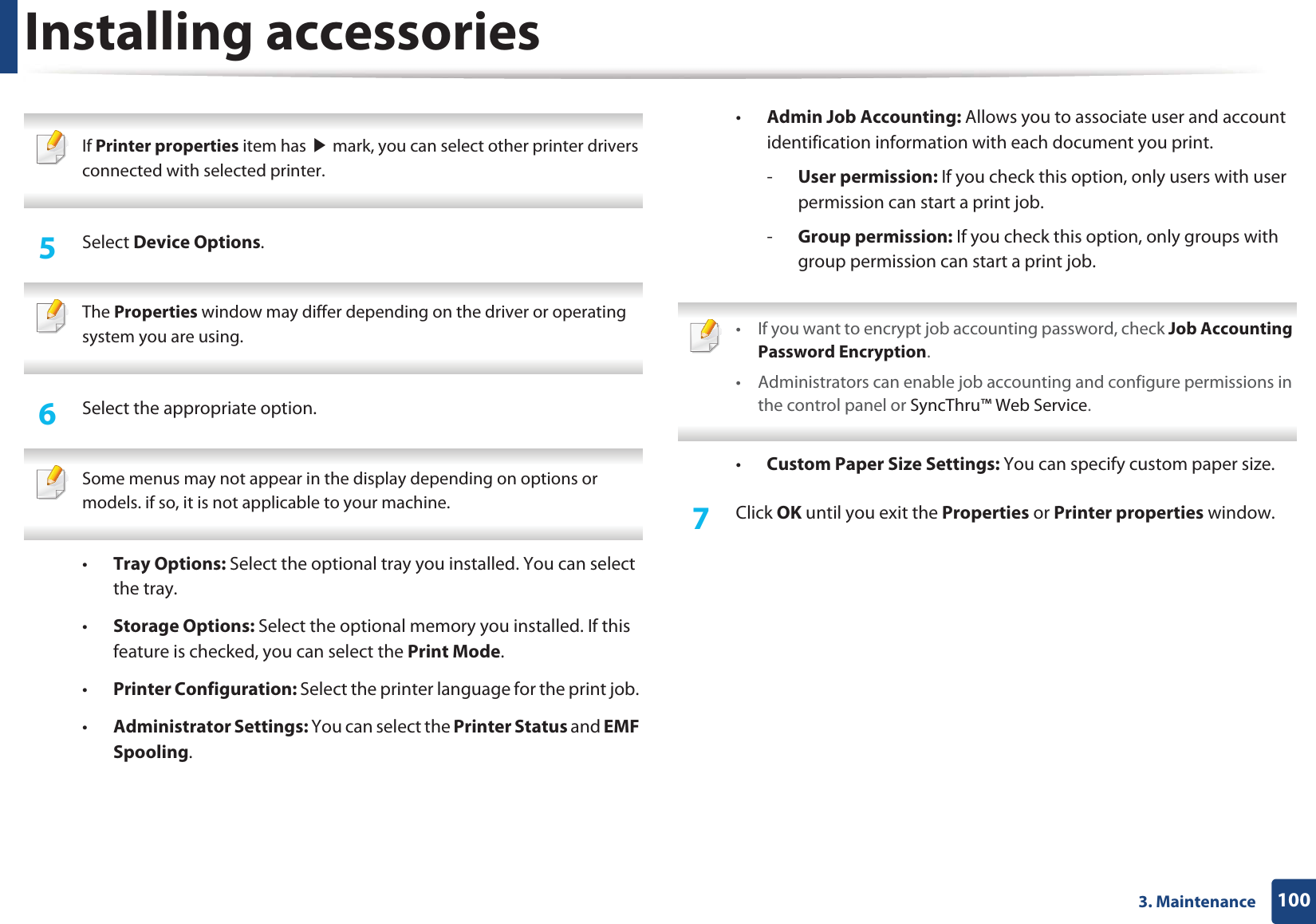 Installing accessories1003. Maintenance If Printer properties item has ൘ mark, you can select other printer drivers connected with selected printer. 5 Select Device Options. The Properties window may differ depending on the driver or operating system you are using. 6 Select the appropriate option. Some menus may not appear in the display depending on options or models. if so, it is not applicable to your machine. •Tray Options: Select the optional tray you installed. You can select the tray. •Storage Options: Select the optional memory you installed. If this feature is checked, you can select the Print Mode.•Printer Configuration: Select the printer language for the print job. •Administrator Settings: You can select the Printer Status and EMF Spooling.•Admin Job Accounting: Allows you to associate user and account identification information with each document you print.-User permission: If you check this option, only users with user permission can start a print job.-Group permission: If you check this option, only groups with group permission can start a print job. • If you want to encrypt job accounting password, check Job Accounting Password Encryption.• Administrators can enable job accounting and configure permissions in the control panel or SyncThru™ Web Service. •Custom Paper Size Settings: You can specify custom paper size.7 Click OK until you exit the Properties or Printer properties window.